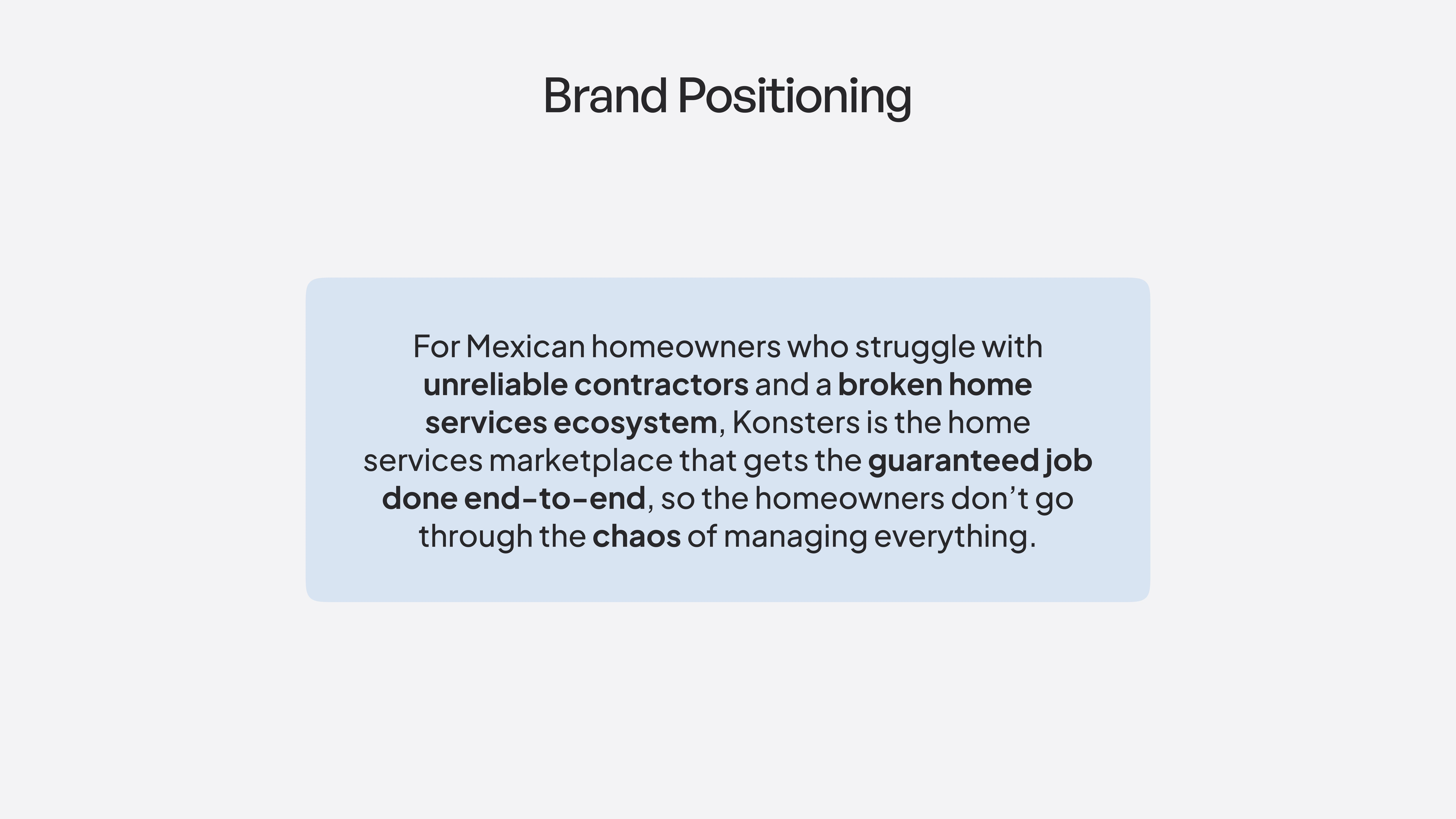 Brand Positioning For Mexican homeowners who struggle with unreliable contractors and a broken home services ecosystem, Konsters is the home services marketplace that gets the guaranteed job done end-to-end, so the homeowners don’t go through the chaos of managing everything.