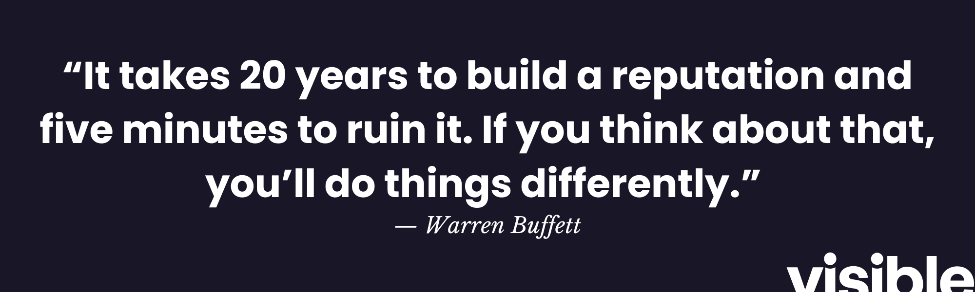 “It takes 20 years to build a reputation and five minutes to ruin it. If you think about that, you’ll do things differently.”  — Warren Buffett