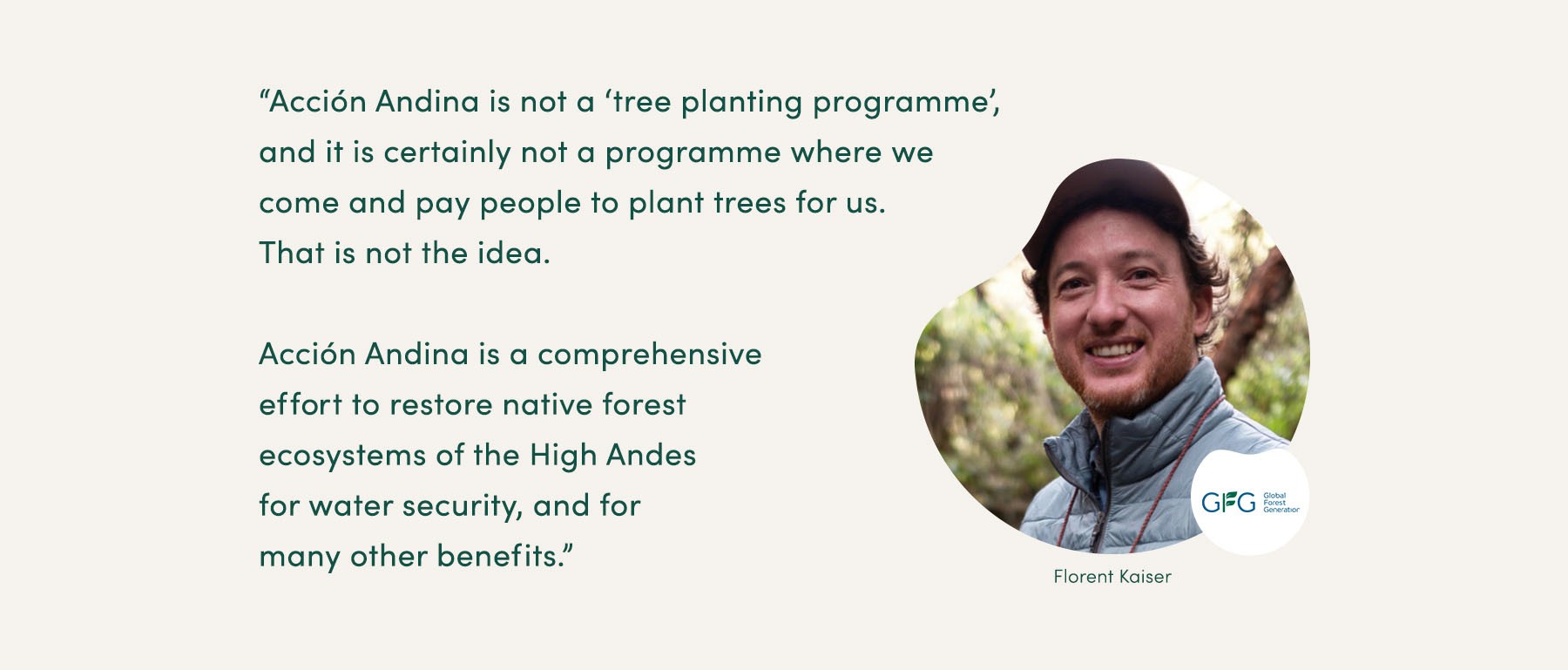 “Acción Andina is not a ‘tree planting programme’, and it is certainly not a programme where we come and pay people to plant trees for us. That is not the idea. Acción Andina is a comprehensive effort to restore native forest ecosystems of the High Andes for water security, and for many other benefits.” - Florent Kaiser, Global Forest Generation