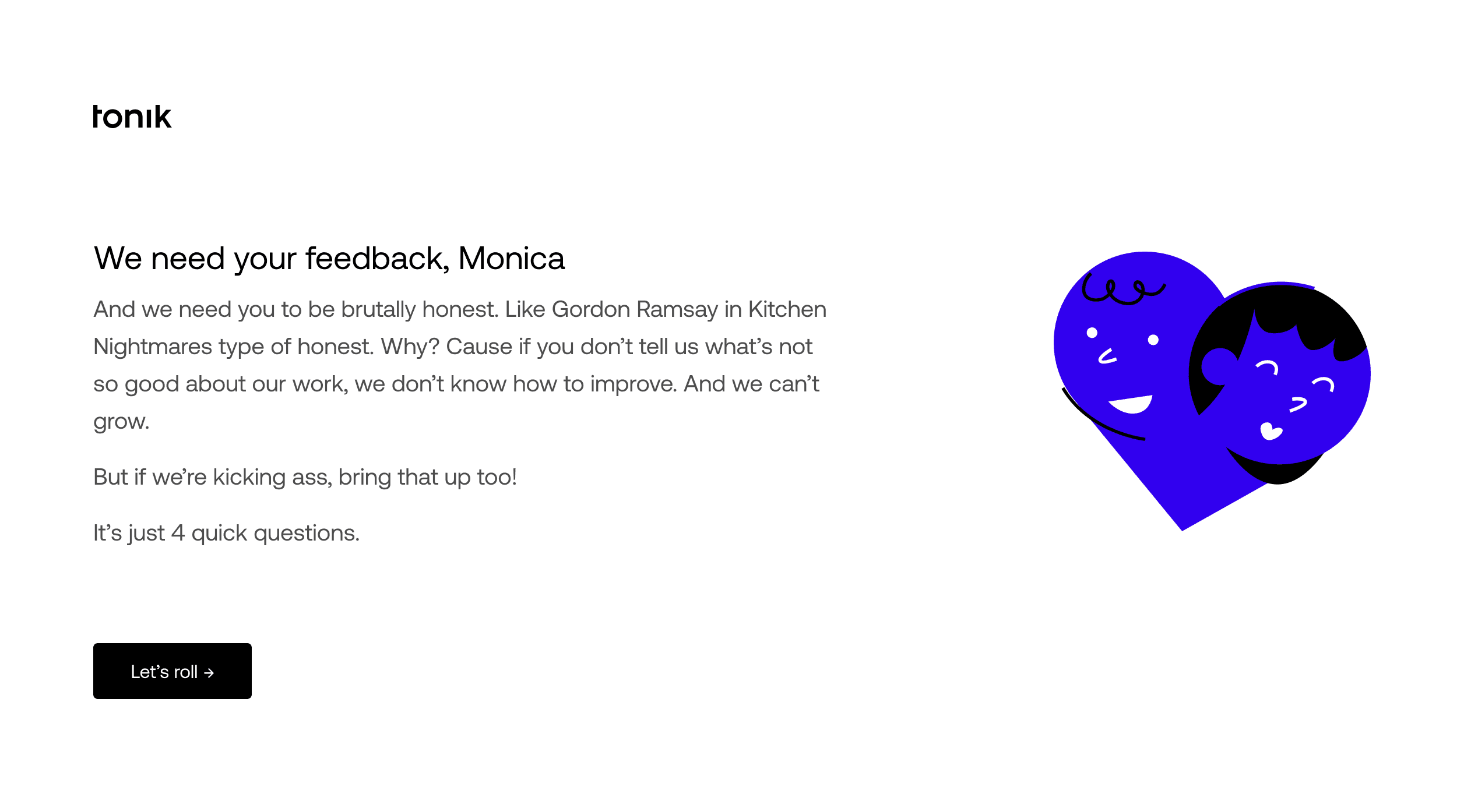 Headline: “We need your feedback, Monica”. Body: “And we need you to be brutally honest. Like Gordon Ramsay in Kitchen Nightmares type of honest. Why? Cause if you don’t tell us what’s not so good about our work, we don’t know how to improve. And we can’t grow. But if we’re kicking ass, bring that up too! It’s just 4 quick questions.”