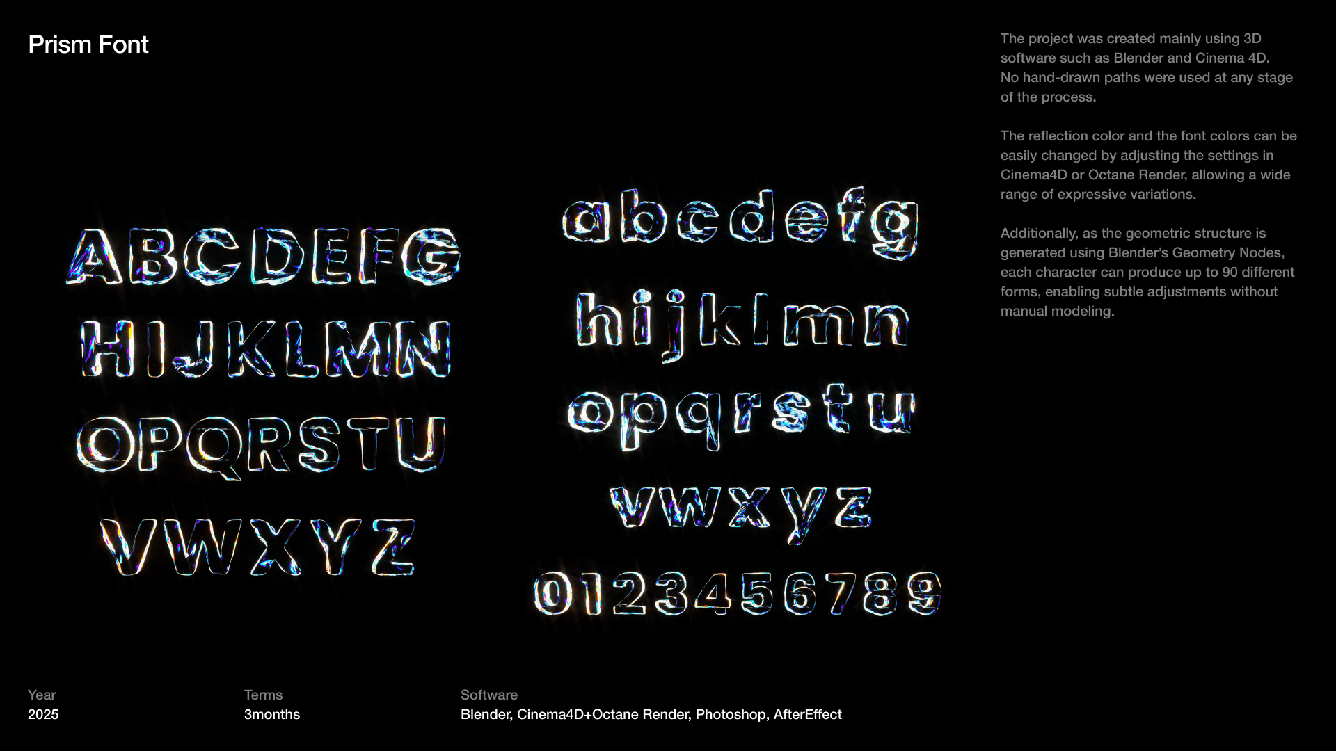 The reflection color and the font colors can be easily changed by adjusting the settings in Cinema4D or Octane Render, allowing a wide range of expressive variations.  Additionally, as the geometric structure is generated using Blender’s Geometry Nodes, each character can produce up to 90 different forms, enabling subtle adjustments without manual modeling.