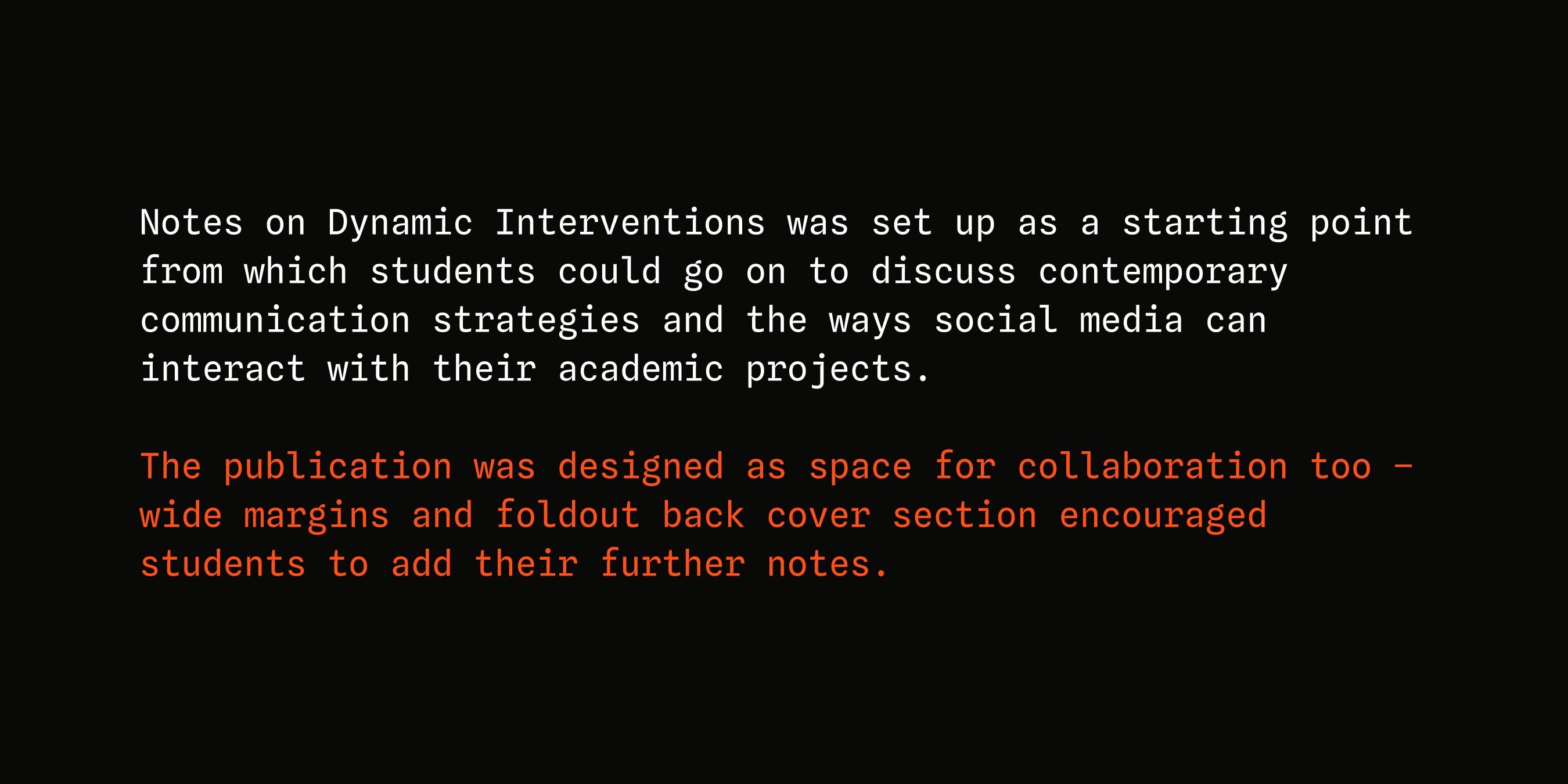 Notes on Dynamic Interventions was set up as a starting point from which students could go on to discuss contemporary communication strategies and the ways social media can interact with their academic projects. The publication was designed as space for collaboration too – wide margins and foldout back cover section encouraged students to add their further notes.