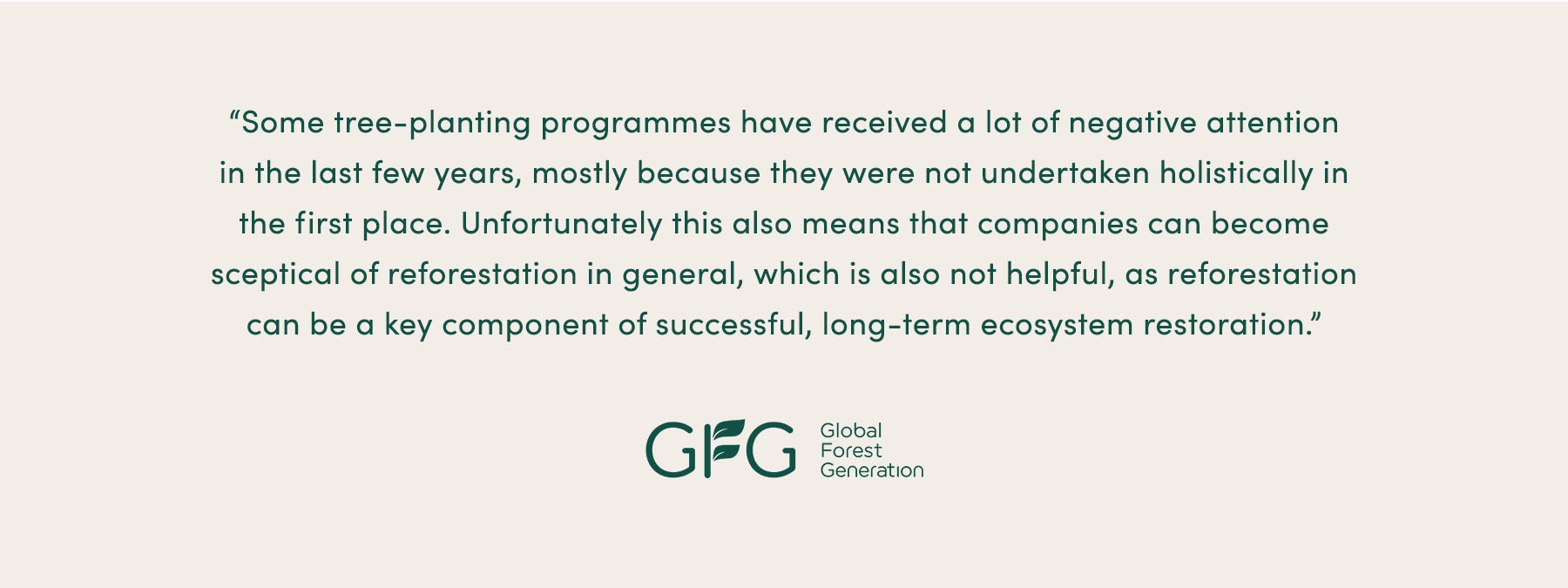“Some tree planting programmes have received a lot of negative attention in the last few years, mostly because [they were] not undertaken holistically in the first place. Unfortunately this also means that companies can become sceptical of reforestation in general, which is also not helpful, as reforestation can be a key component of successful, long-term ecosystem restoration.” - Global Forest Generation