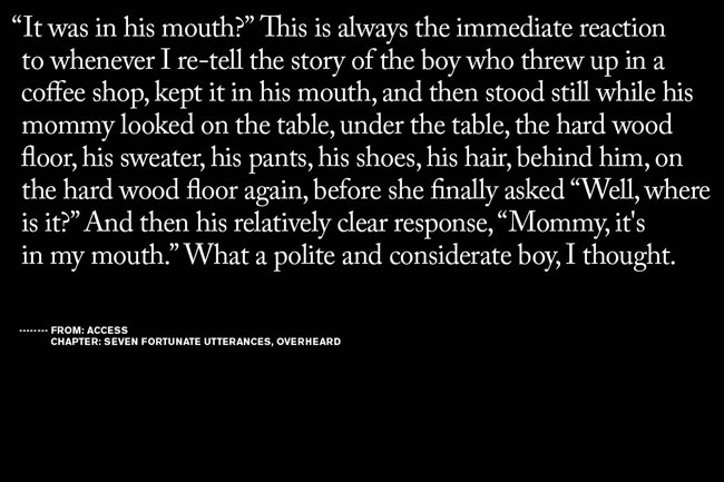 The image is a black-and-white text excerpt from a book or story, presented in a serif typeface against a solid black background. The text reads: “It was in his mouth? This is always the immediate reaction to whenever I re-tell the story of the boy who threw up in a coffee shop, kept it in his mouth, and then stood still while his mommy looked on the table, under the table, the hard wood floor, his sweater, his pants, his shoes, his hair, behind him, on the hard wood floor again, before she finally asked ‘Well, where is it?’ And then his relatively clear response, ‘Mommy, it’s in my mouth.’ What a polite and considerate boy, I thought.” The text is arranged in paragraphs and uses quotation marks to denote dialogue. The bottom of the image includes attribution: “FROM: ACCESS CHAPTER: SEVEN FORTUNATE UTTERANCES, OVERHEARD.”