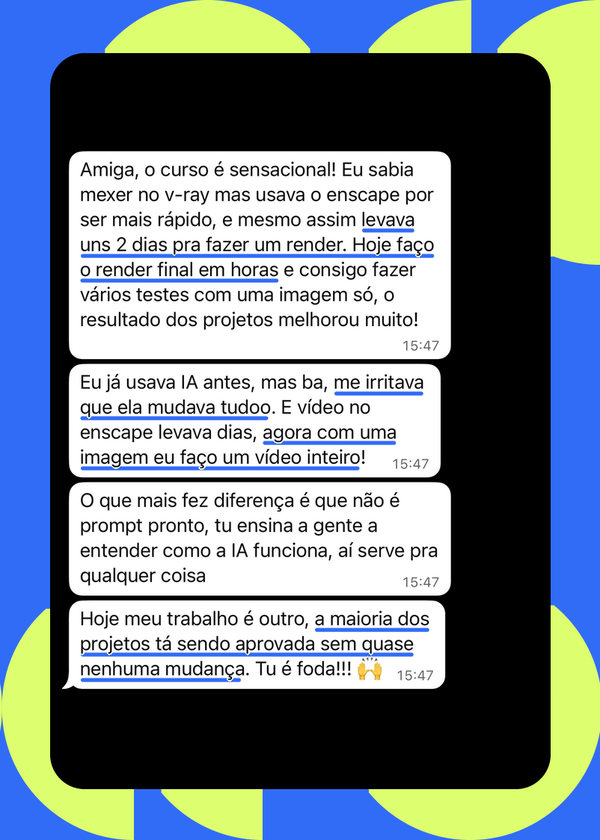 Mensagem de aluna: “eu sabia mexer no V-Ray mas usava o Enscape por ser mais rápido, e mesmo assim levava uns 2 dias pra fazer um render. Hoje faço o render final em horas. Eu já usava IA antes, mas me irritava que ela mudava tudo. Agora com uma imagem eu faço um vídeo inteiro. Hoje a maioria dos projetos tá sendo aprovada sem quase nenhuma mudança”