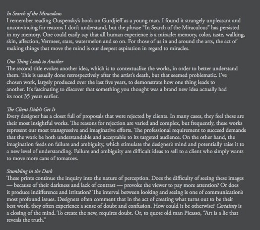 In Sean-h of the Miraculous. I remember reading Ouspcnsky's book on Gurdjicff as a young man. I found it strangely unpleasant and unconvincing for reasons I don't understand, but the phrase In Search of the Miraculous" has persisted in my memory. One could easily say that all human experience is a miracle: memory, color, taste, walking. skin, affection, Vermeer, stars, watermelon and so on. For those of us in and around the arm, the act of making things that move the mind is our deepest aspiration in regard to miracles. One Thing Leads to Another. The second tide evokes another idea, which is to contextualize the works, in order to better understand them. This is usually done retrospectively after the artist's death, but that seemed problematic. I've chosen work, largely produced over the last five years, to demonstrate how one thing leads to another. It's fascinating to discover that something you thought was a brand new idea actually had its root 35 years tallier. The Client Didn't Get It. Every designer has a closet full of proposals that were rejected by clients. In many cases, they reel these arc their most insightful works. The reasons for rejection are varied and complex, but frequently, than works represent our most transgressive and imaginative efforts. The professional requirement to succeed demands that the work be both understandable and acceptable to its targeted audience. On the other hand, the imagination feeds on failure and ambiguity, which stimulate the designer's mind and potentially raise it to a new level of understanding. Failure and ambiguity are difficult ideas to sell to a diem who simply wants to move more cans of tomatoes. Stumbling in the Dark. These prints continue the inquiry into the nature of perception. Does the difficulty of seeing these images — because of their darkness and lack of contrast — provoke the viewer to pay more attention? Or does it produce indifference and irritation? The interval between looking and seeing is one o