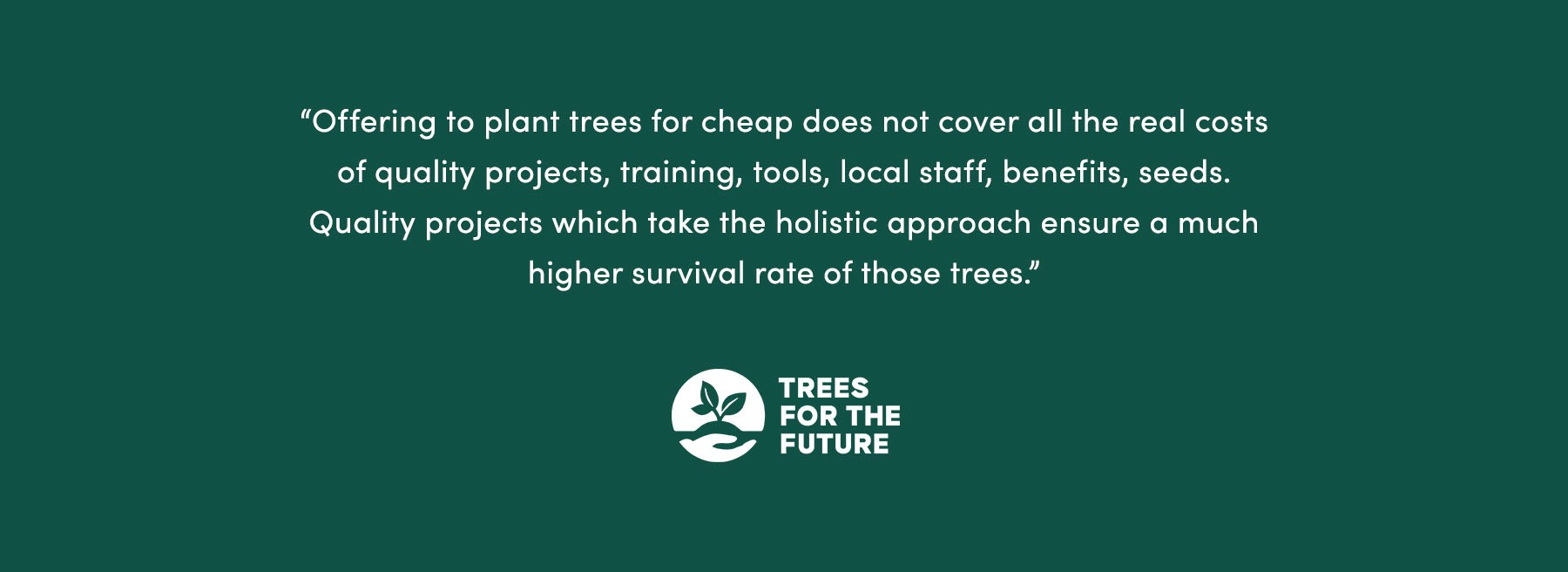 “Offering to plant trees for cheap does not cover all the real costs of quality projects (training, tools, local staff, benefits, seeds…). Quality projects [which take the holistic approach] ensure a much higher survival rate of those trees.” - Trees for the Future