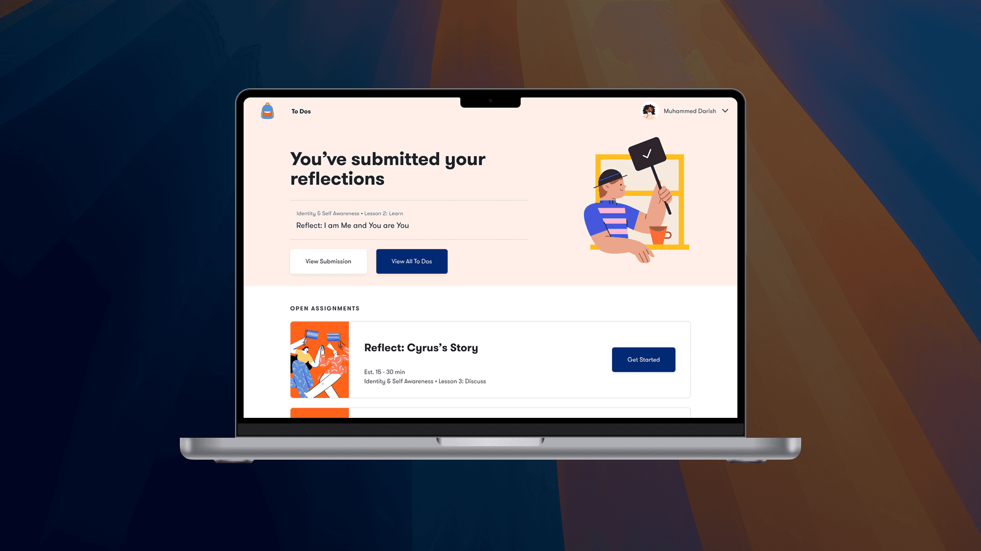 This image shows a student dashboard interface on a laptop, likely from an educational platform focused on social-emotional learning. Here's a breakdown:  Main Message  “You’ve submitted your reflections”  This confirms that the student (Muhammed Darish) has completed a reflective assignment.  Specific reflection: “Reflect: I am Me and You are You” (Part of Identity & Self Awareness – Lesson 2: Learn)  Two buttons available:  View Submission  View All To Dos  Open Assignments Section  Below the confirmation, there’s another task:  Reflect: Cyrus’s Story  Estimated time: 15–30 minutes  Belongs to: Identity & Self Awareness – Lesson 3: Discuss  A “Get Started” button is present for beginning the activity.  Design Notes  Uses clean, student-friendly design with illustrations.  Continuity with the emotional check-in flow and reflective writing focus seen earlier.  Encourages self-exploration and personal insight through structured reflection tasks.  Summary  This screen shows the student journey post-submission, confirming task completion and prompting the next reflection assignment. It supports emotional and identity development through guided, trackable steps.