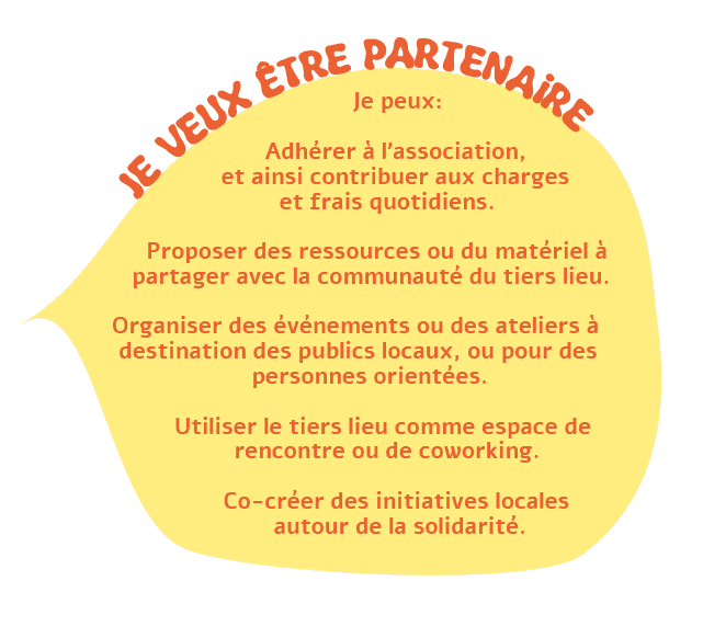 Je suis habitant.e : Je peux :  Participer à des ateliers (bricolage, couture, cuisine, informatique, etc.) et événements (expositions, débats, projections). Proposer et animer mes propres activités. Bénéficier de conseils ou d'accompagnements (social, administratif, professionnel). Utiliser des ressources partagées (outils, bibliothèque, matériel audiovisuel). Rencontrer d'autres membres pour échanger ou collaborer sur des projets.  Accéder aux espaces de travail. Je veux être partenaire : Je peux:  Adhérer à l’association, et ainsi contribuer aux charges et frais quotidiens.  Proposer des ressources ou du matériel à partager avec la communauté du tiers lieu. Organiser des événements ou des ateliers à destination des publics locaux, ou pour des personnes orientées.  Utiliser le tiers lieu comme espace de rencontre ou de coworking.  Co-créer des initiatives locales autour de la solidarité.