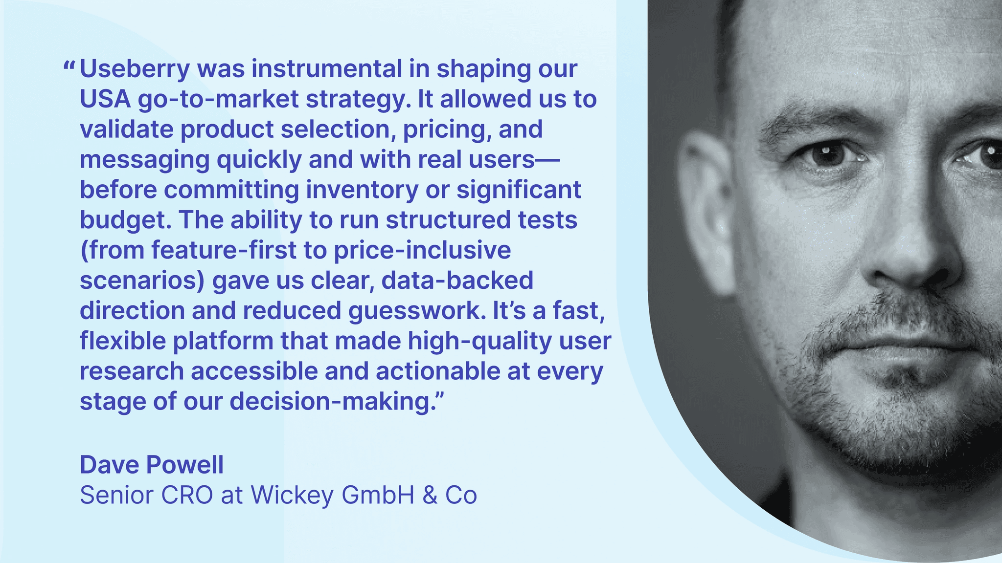 A direct quote from Dave Powell, Senior CRO at Wickey on the effectiveness of Useberrry and how helpful it was for running user research and validating product decisions before entering the new US market.