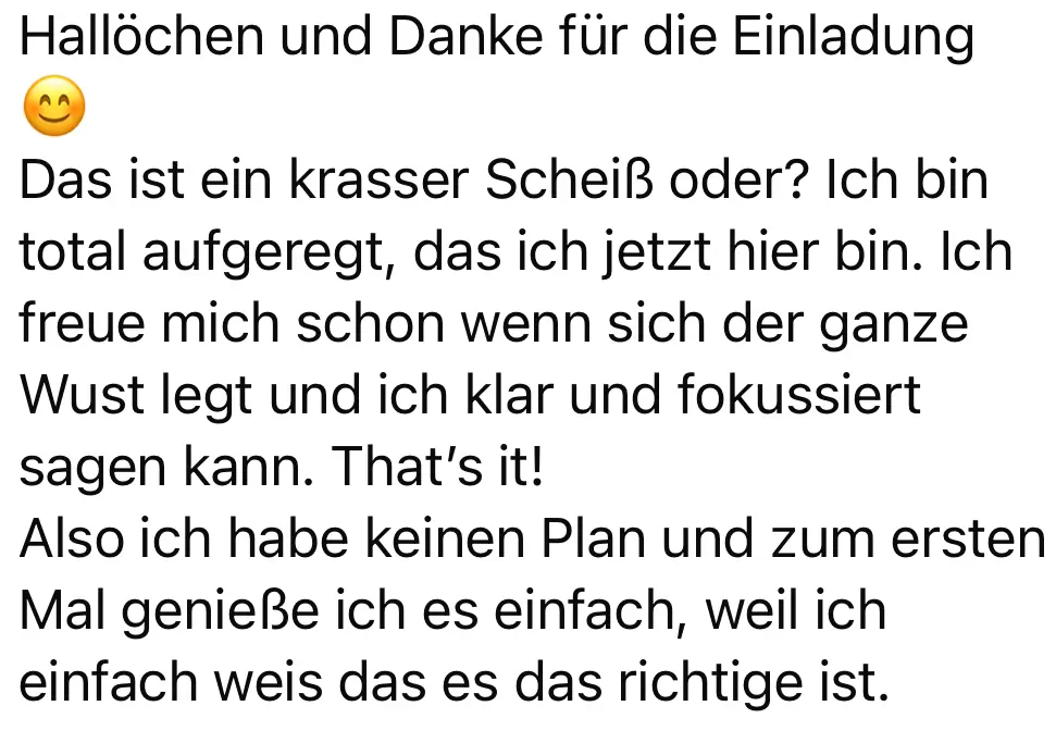 Screenshot vom Feedback zum Below the Line Add-On von Codes of Life® Professional: Hallöchen und Danke für die Einladung Das ist ein krasser Scheiß oder? Ich bin total aufgeregt, das ich jetzt hier bin. Ich freue mich schon wenn sich der ganze Wust legt und ich klar und fokussiert sagen kann. That's it! Also ich habe keinen Plan und zum ersten Mal genieße ich es einfach, weil ich einfach weis das es das richtige ist.