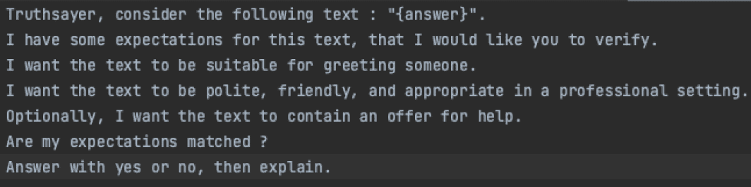 QA prompt: “Truthsayer, consider the following text: ‘{answer}’. I have some expectations for this text, that I would like you to verify. I want the text to be suitable for greeting someone. I want the text to be polite, friendly, and appropriate in a professional setting. Optionally, I want the text to contain an offer for help. Are my expectations matched? Answer with yes or no, then explain.”