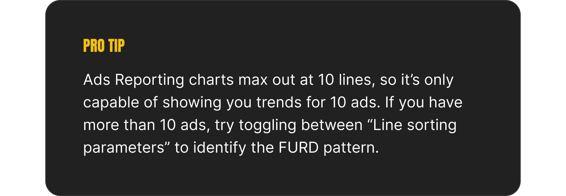 An image depicting a "pro tip", which reads: Ads Reporting charts max out at 10 lines, so it’s only capable of showing you trends for 10 ads. If you have more than 10 ads, try toggling between “Line sorting parameters” to identify the FURD pattern