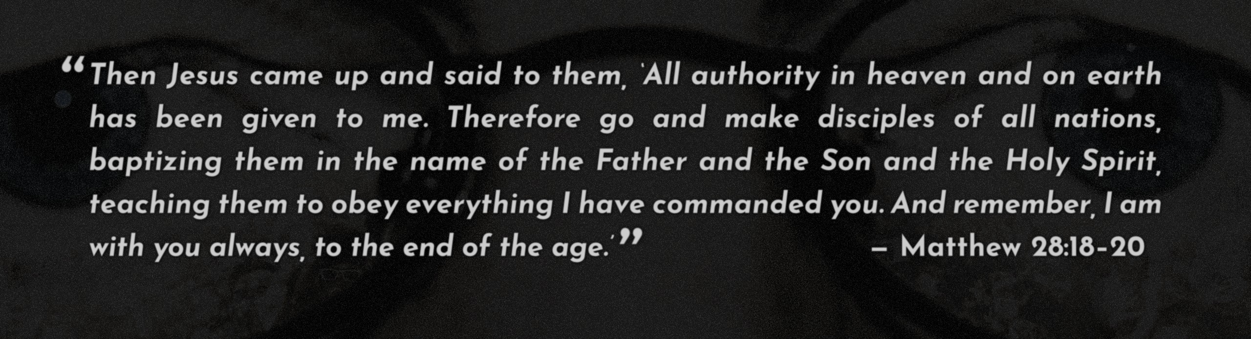 Then Jesus came up and said to them, ‘All authority in heaven and on earth has been given to me. Therefore go and make disciples of all nations, baptizing them in the name of the Father and the Son and the Holy Spirit, teaching them to obey everything I have commanded you. And remember, I am with you always, to the end of the age.’ — Matthew 28:18–20