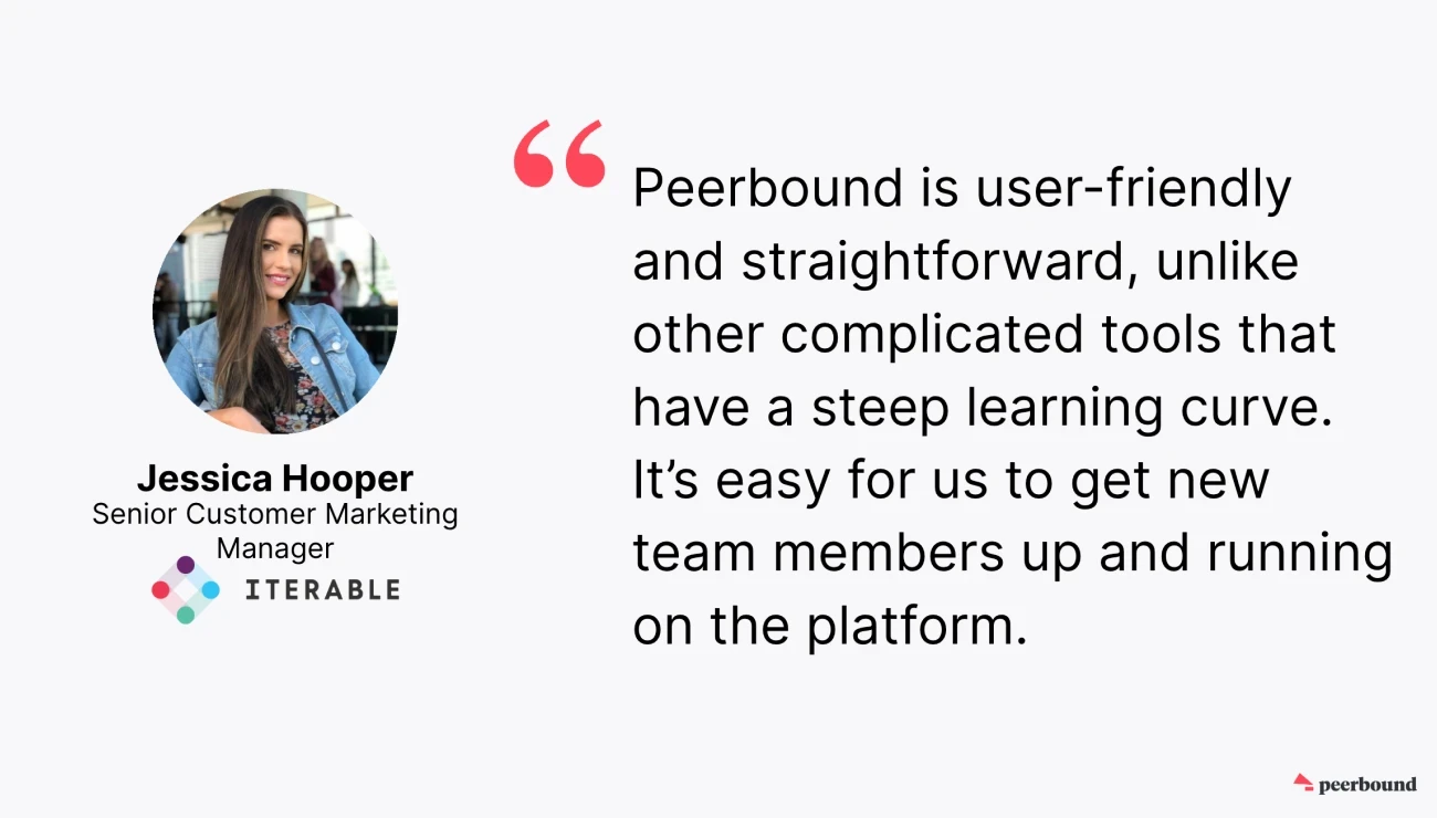 Iterable enjoys the user-friendly UX of Peerbound, which makes it easy for new team members to ramp up and use the product