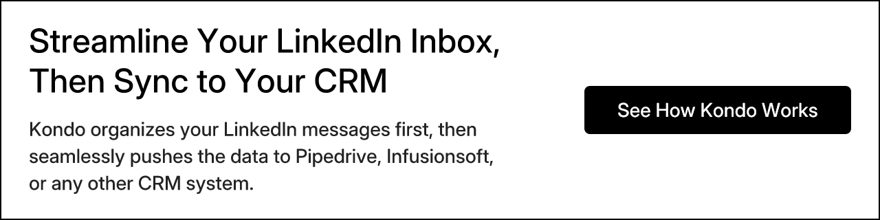 Streamline Your LinkedIn Inbox, Then Sync to Your CRM. Kondo organizes your LinkedIn messages first, then seamlessly pushes the data to Pipedrive, Infusionsoft, or any other CRM system. See How Kondo Works
