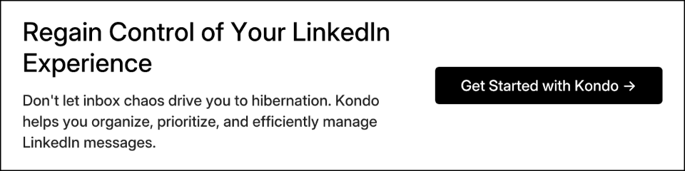 Regain Control of Your LinkedIn Experience. Don't let inbox chaos drive you to hibernation. Kondo helps you organize, prioritize, and efficiently manage LinkedIn messages. Get Started with Kondo →