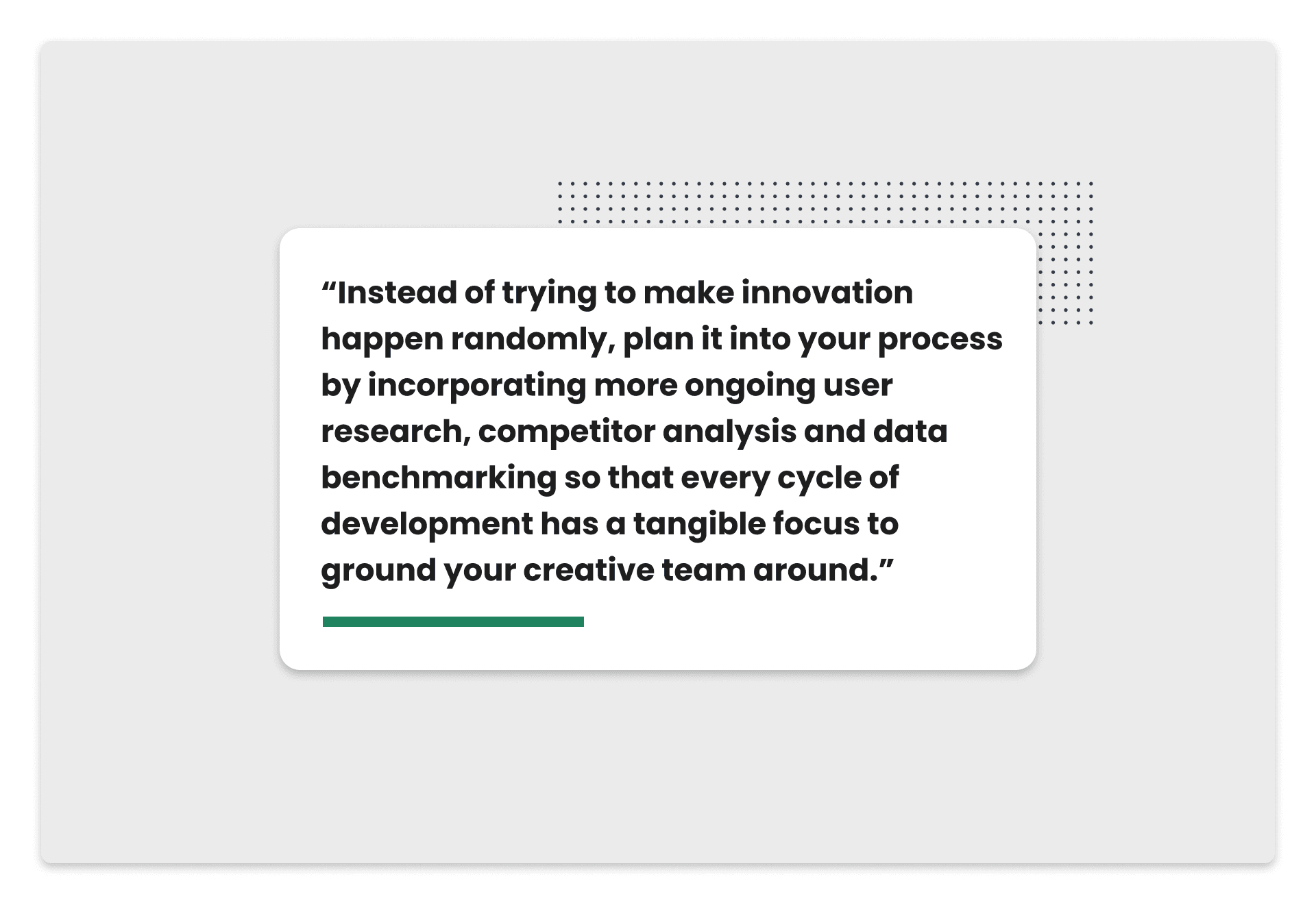 Pull quote: Instead of trying to make innovation happen randomly, plan it into your process by incorporating more ongoing user research, competitor analysis and data benchmarking so that every cycle of development has a tangible focus to ground your creative team around.
