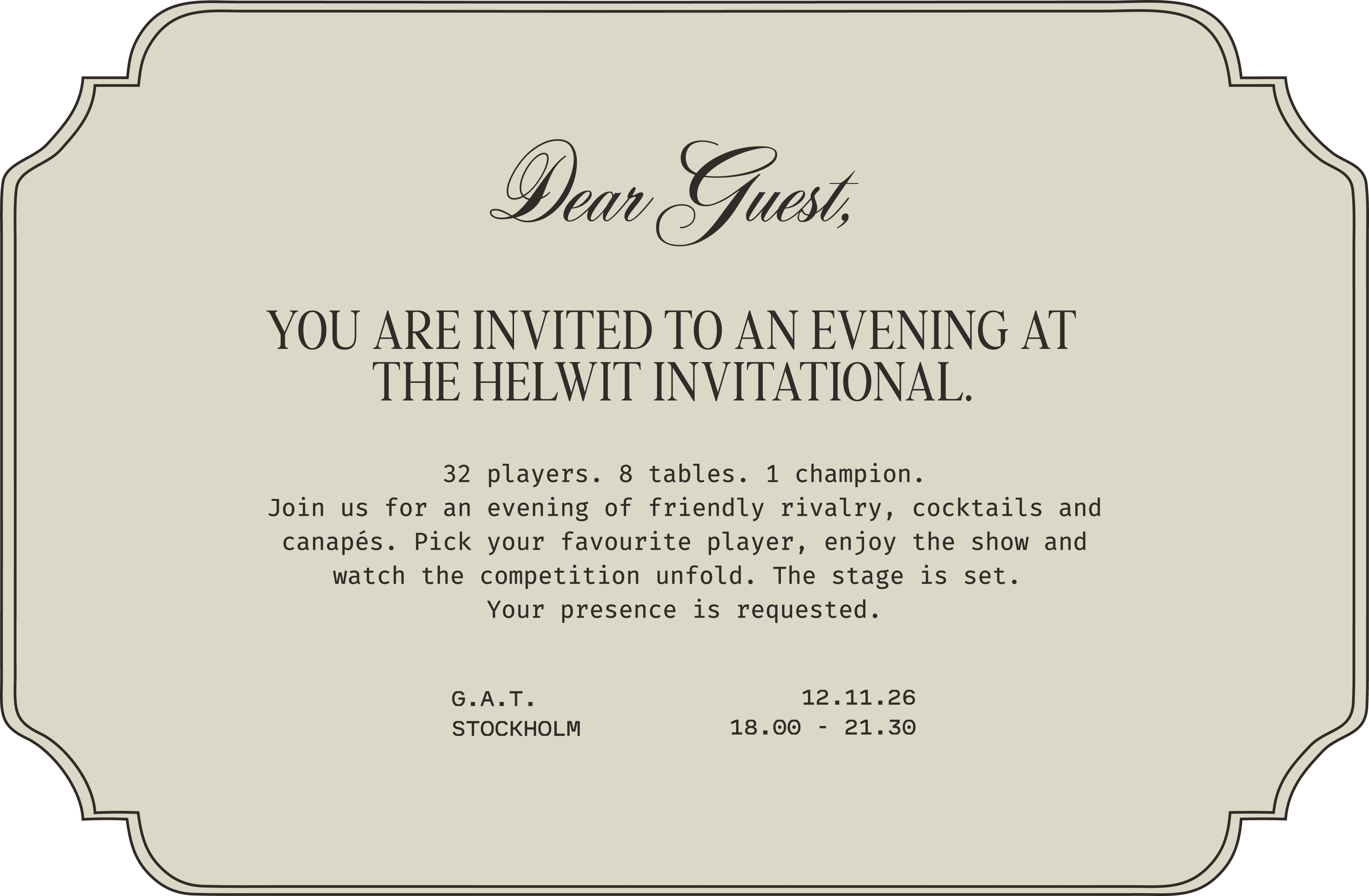 Dear Guest, you are invited to an evening at the HELWIT Invitational. 32 players. 8 tables. 1 champion. Join us for an evening of friendly rivalry, cocktails and canapés. Pick your favourite player, enjoy the show and watch the competition unfold. The stage is set. Your presence is requested. G.A.T. Stockholm, 12.11.26, 18.00 to 21.30.