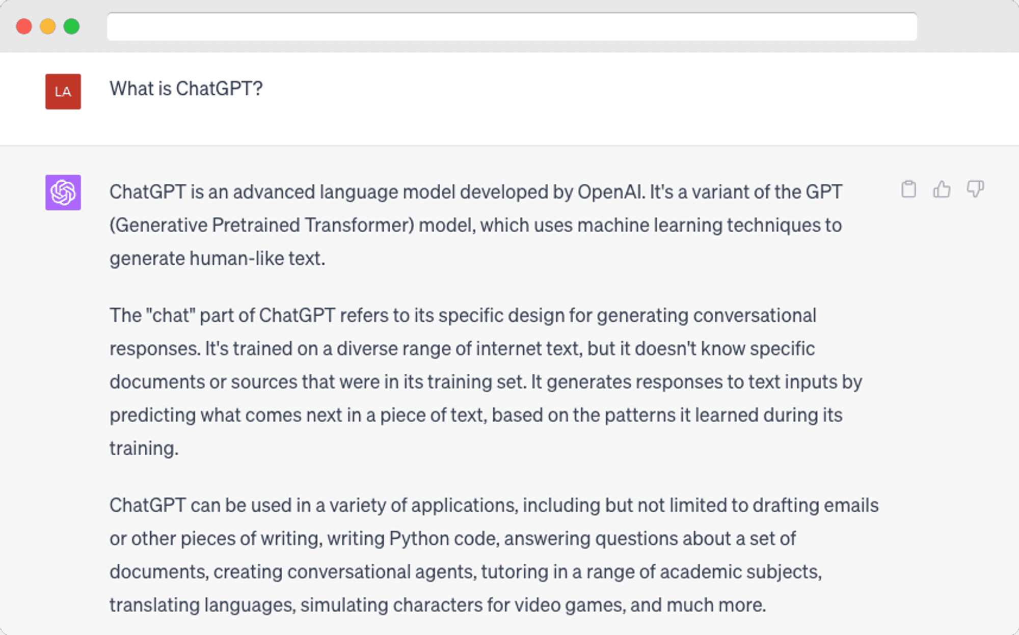 ChatGPT is an advanced language model developed by OpenAI. It's a variant of the GPT (Generative Pretrained Transformer) model, which uses machine learning techniques to generate human-like text.  The "chat" part of ChatGPT refers to its specific design for generating conversational responses. It's trained on a diverse range of internet text, but it doesn't know specific documents or sources that were in its training set. It generates responses to text inputs by predicting what comes next in a piece of text, based on the patterns it learned during its training.  ChatGPT can be used in a variety of applications, including but not limited to drafting emails or other pieces of writing, writing Python code, answering questions about a set of documents, creating conversational agents, tutoring in a range of academic subjects, translating languages, simulating characters for video games, and much more.