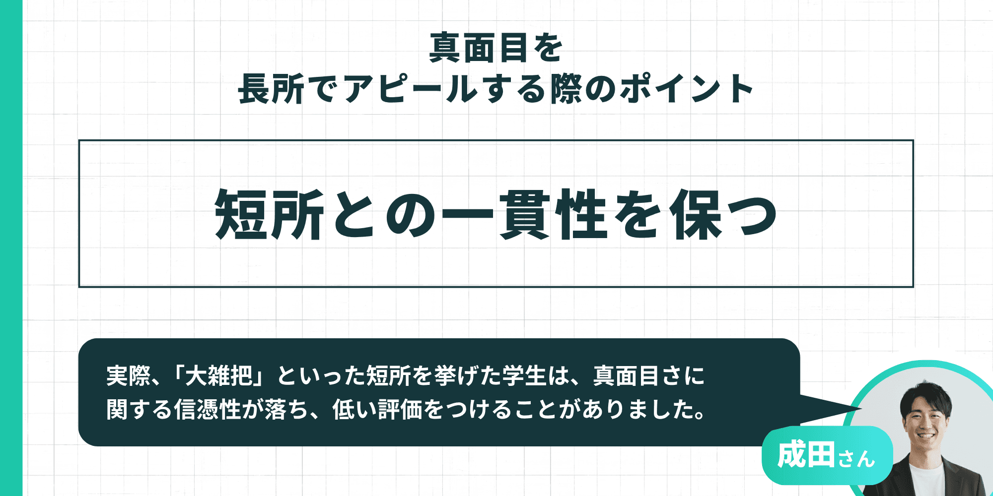 真面目を長所でアピールする際のポイント:短所との一貫性を保つ 成田さんの解説として「『大雑把』といった短所を挙げた学生は、真面目さに関する信憑性が落ち、低い評価をつけることがありました」という具体例が記載されています。