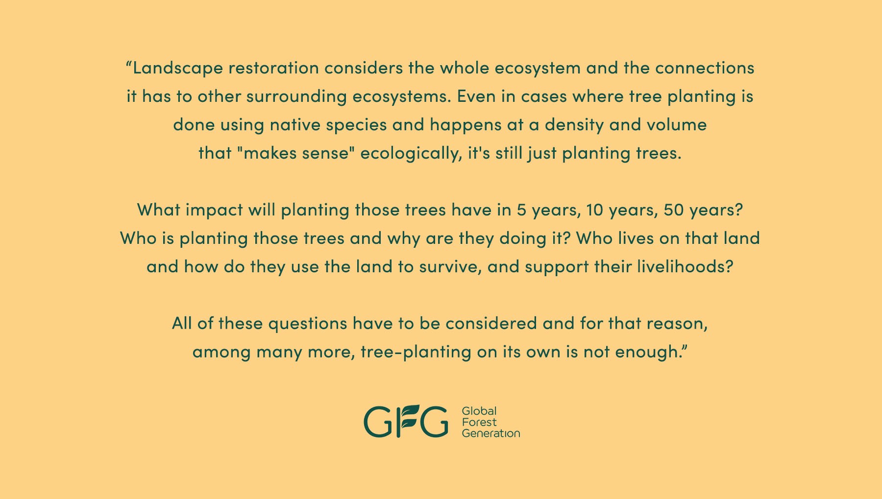 “Landscape restoration considers the whole ecosystem and the connections it has to other surrounding ecosystems. Even in cases where tree planting is done using native species and happens at a density and volume that "makes sense" ecologically, it's still just planting trees. What impact will planting those trees have in 5 years, 10 years, 50 years? Who is planting those trees and why are they doing it? Who lives on that land, and how do they use it to survive and support their livelihoods? All of these questions have to be considered and for that reason, among many more, tree planting [on its own] is not enough.” - Global Forest Generation