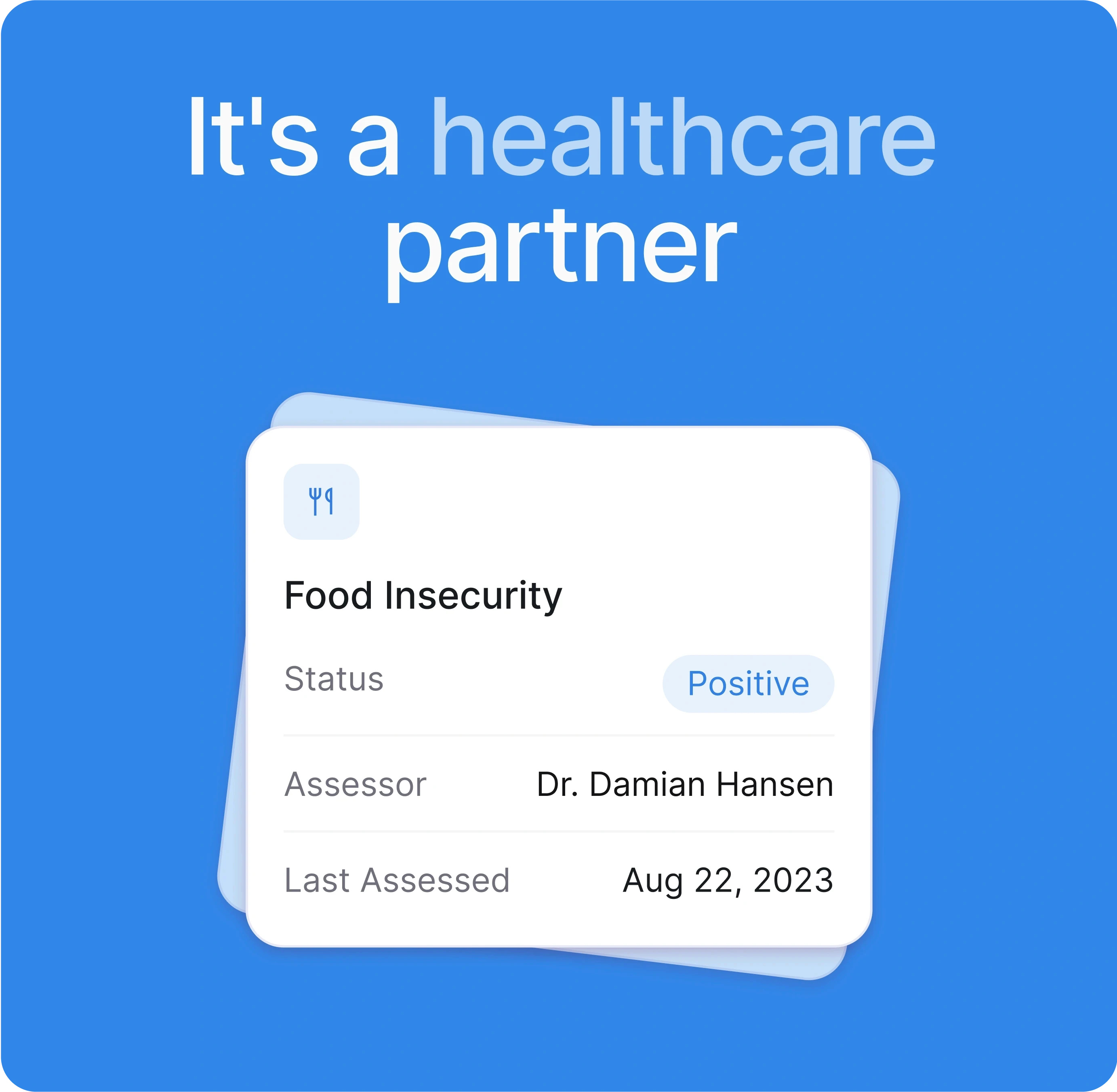  A healthcare-themed visual with a bold blue background. The text at the top reads "It's a healthcare partner" in a large, friendly font. Below that is a card displaying a health assessment result:  Food Insecurity: The specific issue being assessed. Status: Positive (indicating the presence of the issue), highlighted in light blue. Assessor: Dr. Damian Hansen. Last Assessed: August 22, 2023. The design is simple and professional, using clear fonts and soft colors to communicate important health information in a visually organized way. The overall tone is one of care and partnership, suggesting a supportive approach to healthcare challenges.