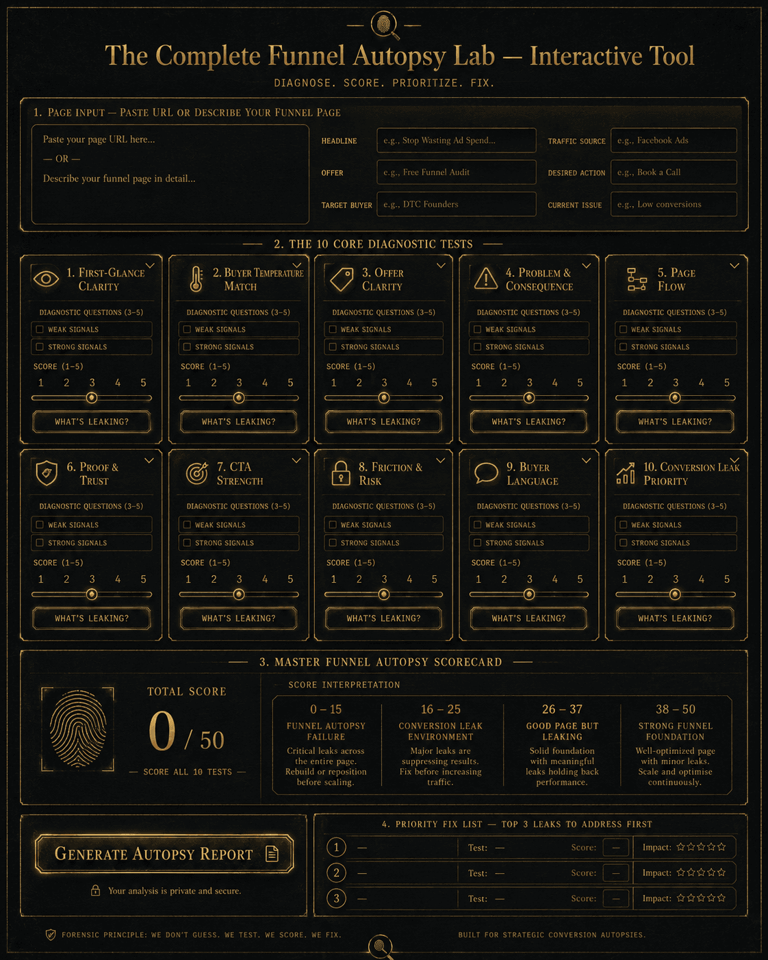 “The Complete Funnel Autopsy Lab — Interactive Tool” Concept: A minimalist, interactive autopsy lab. The interface shows:  Top section: A text area where the user pastes their page URL or describes their funnel page (headline, offer, target buyer, traffic source, desired action, current performance issue).  Below: The 10 diagnostic tests as expandable cards. Each card shows:  Test name and icon  3-5 diagnostic questions  Weak signals checklist  Strong signals checklist  A score slider (1–5)  A “What’s Leaking?” analysis button  Below the cards: A master scorecard that updates dynamically, showing total score (0–50) and interpretation (Funnel Autopsy Failure / Conversion Leak Environment / Good Page But Leaking / Strong Funnel Foundation).  Bottom section: A “Generate Autopsy Report” button that compiles all scores, weakest areas, dominant leak diagnosis, and specific repair recommendations into a downloadable PDF. A “Priority Fix List” shows the top 3 leaks to address first, in correct repair order.  Style: Luxury UI meets interactive forensic lab. Dark background, gold sliders, clean typography. Feels like a serious funnel-diagnostic instrument.  Interaction: The user fills out the page description. They work through each test, answering diagnostic questions and adjusting scores. The master scorecard updates in real-time. Clicking “Generate Autopsy Report” produces a diagnostic PDF with specific, actionable recommendations for each failing test.