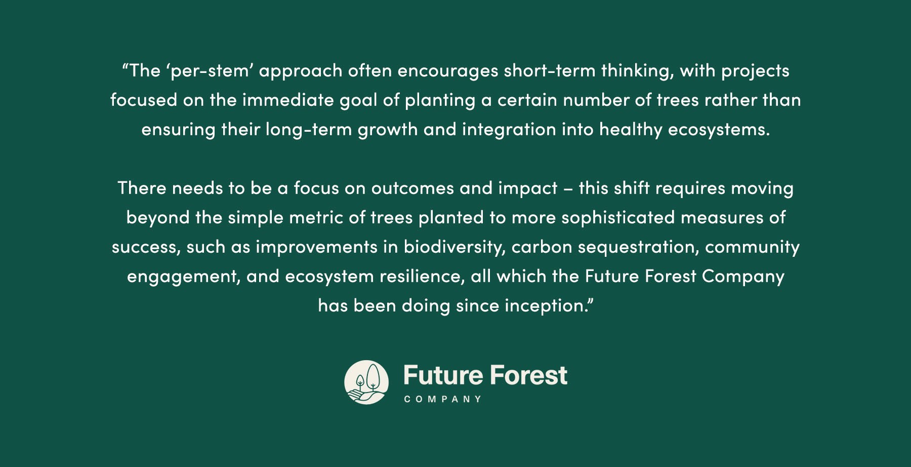 “[T]he ‘per-stem’ approach often encourages short-term thinking, with projects focused on the immediate goal of planting a certain number of trees rather than ensuring their long-term growth and integration into healthy ecosystems. There needs to be a focus on outcomes and impact – [and] this shift requires moving beyond the simple metric of trees planted to more sophisticated measures of success, such as improvements in biodiversity, carbon sequestration, community engagement, and ecosystem resilience, all which [the Future Forest Company] has been doing since inception.” - Future Forest Company