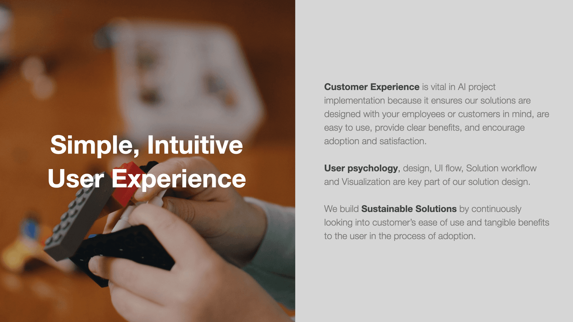Simple, Intuitive User Experience. Customer experience is vital in AI project implementation because it ensures our solutions are designed with your employees or customers in mind, are easy to use, provide clear benefits, and encourage adoption and satisfaction. User psychology, design, UI flow, solution workflow and visualization are key part of our solution design. We build sustainable solutions by continuously looking into customer's ease of use nad tangible benefits to the user in the process of adoption.