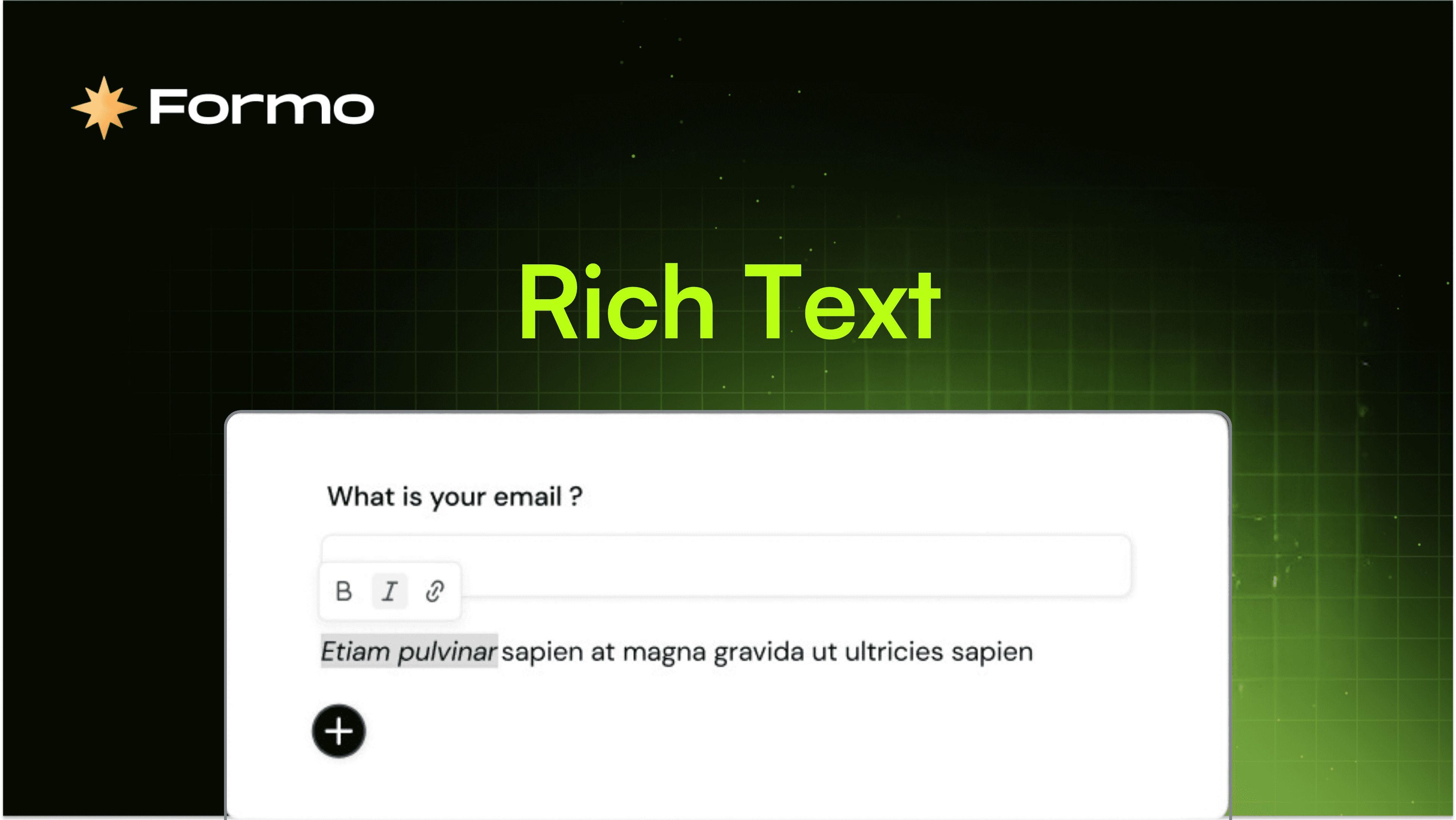 Enhance your forms with Rich Text, designed to make your content visually appealing, engaging, and easy to understand. Whether you're creating surveys, feedback forms, or questionnaires, Rich Text makes it easy to emphasize key points and improve readability.  Why Rich Text? Rich Text gives you the ability to format text with bold, italics, and hyperlinks, so you can highlight important details and content. Tailor your forms to reflect your brand's personality and messaging, while keeping users engaged and motivated to complete them.  Adding Rich Text is simple. Just select your text, apply the formatting you want, and watch your form transform. Instantly enhance the look and feel of your content without sacrificing usability. How It Works Select your text. Apply formatting to emphasize key points.  Add links to external content. Create visually stunning forms with Formo. What can I do with Rich Text? : You can use Rich Text to add emphasis and content to your forms: Survey instructions  Introducing your project and ecosystem Structuring complex questions or sections  With Formo’s Rich Text feature, you can create forms that not only capture information but also captivate your audience.   Get Started with Formo Unlock your potential with Formo, the Web3 analytics platform for product and marketing teams. Harness token-gated forms, wallet intelligence, and web3 analytics to turbocharge your growth.  Get started with Formo today!