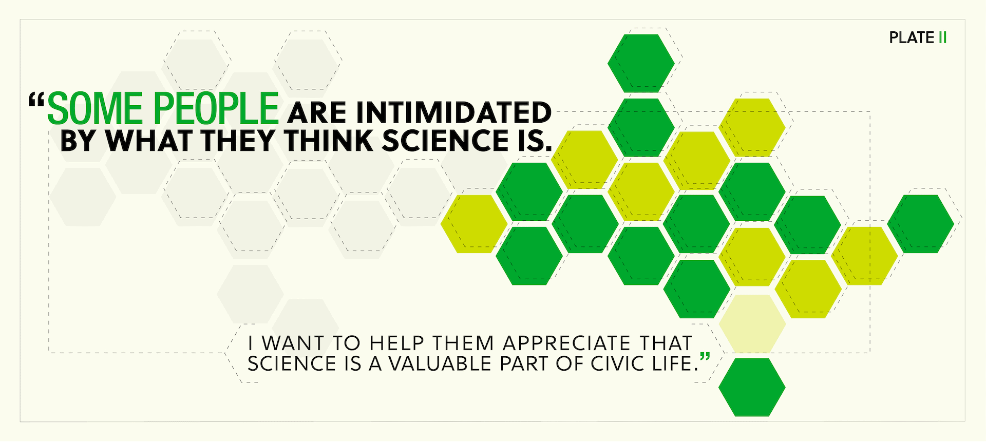 Quotation: “Some people are intimidated by what they think science is. I want to help them appreciate that science is a valuable part of civic life.”