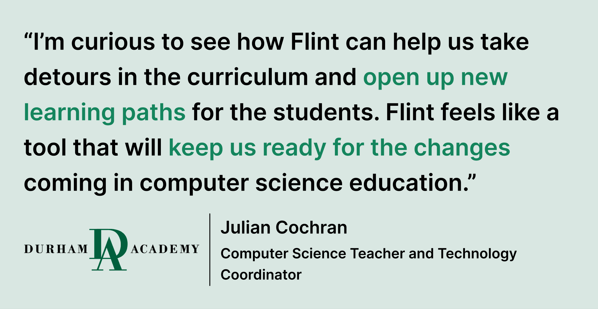 Pull quote saying “I’m curious to see how Flint can help us take detours in the curriculum and open up new learning paths for the students. Flint feels like a tool that will keep us ready for the changes coming in computer science education”