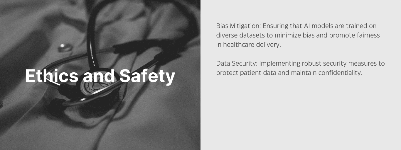 Ethics and Safety. Bias mitigation: ensuring that AI models are trained on diverse datasets to minimize bias and promote fairness in healthcre delivery. Data security: implementing robust security measures to protect patient data and maintain confidentiality. 