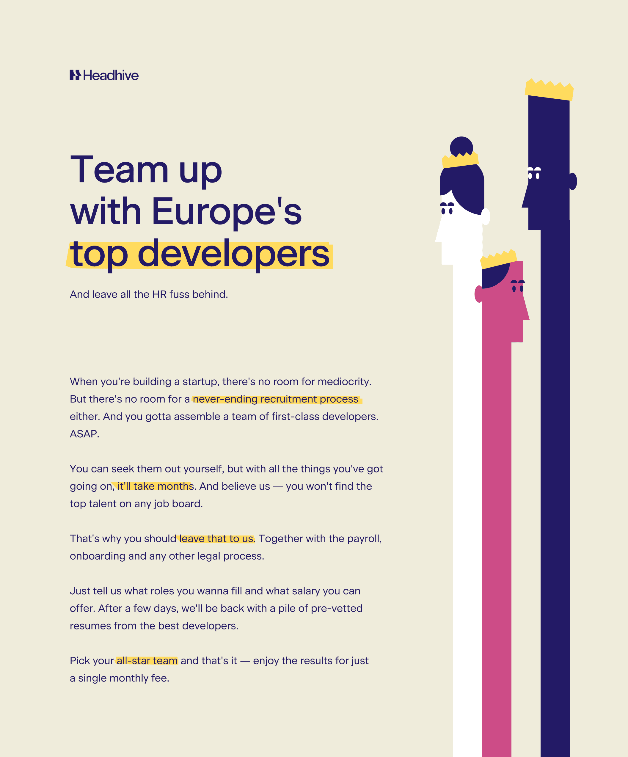 Body: “When you're building a startup, there's no room for mediocrity. But there's no room for a never-ending recruitment process either. And you gotta assemble a team of first-class developers. ASAP. You can seek them out yourself, but with all the things you've got going on, it'll take months. And believe us — you won't find the top talent on any job board. That's why you should leave that to us. Together with the payroll, onboarding and any other legal process. Just tell us what roles you wanna fill and what salary you can offer. After a few days, we'll be back with a pile of pre-vetted resumes from the best developers. Pick your all-star team and that's it — enjoy the results for just a single monthly fee.”