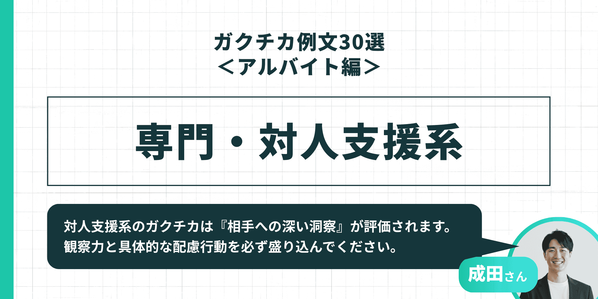 「ガクチカ例文30選<アルバイト編> 専門・対人支援系」成田さん「対人支援系のガクチカは『相手への深い洞察』が評価されます。観察力と具体的な配慮行動を必ず盛り込んでください。」