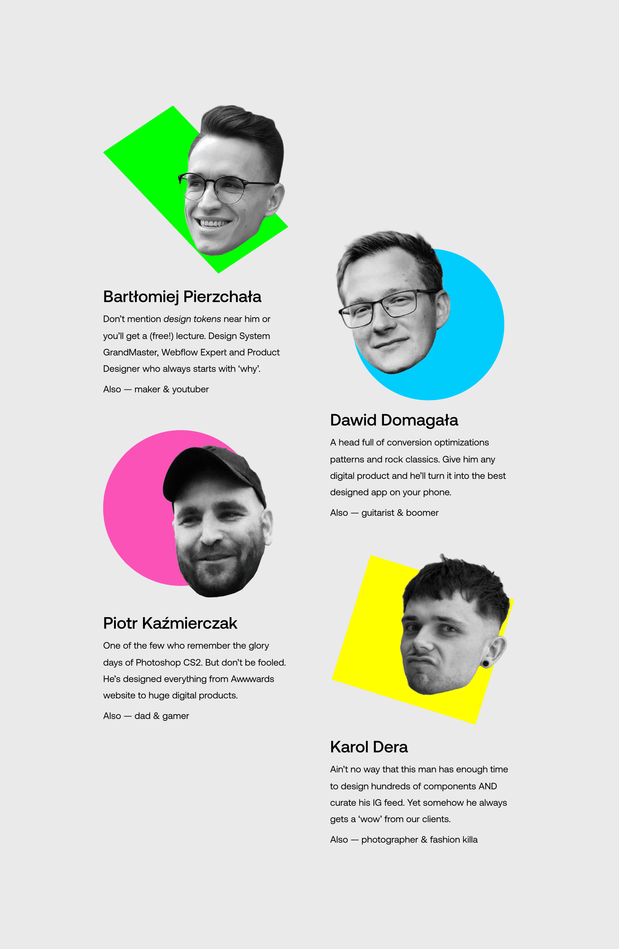List of mentors. “Bartłomiej Pierzchała — Don’t mention design tokens near him or you’ll get a (free!) lecture. Design System GrandMaster, Webflow Expert and Product Designer who always starts with ‘why’.”, “Dawid Domagała — A head full of conversion optimizations patterns and rock classics. Give him any digital product and he’ll turn it into the best designed app on your phone.”, “Piotr Kaźmierczak — One of the few who remember the glory days of Photoshop CS2. But don’t be fooled. He’s designed everything from Awwwards website to huge digital products.”, “Karol Dera — Ain’t no way that this man has enough time to design hundreds of components and curate his IG feed. Yet somehow he always gets a ‘wow’ from our clients.”