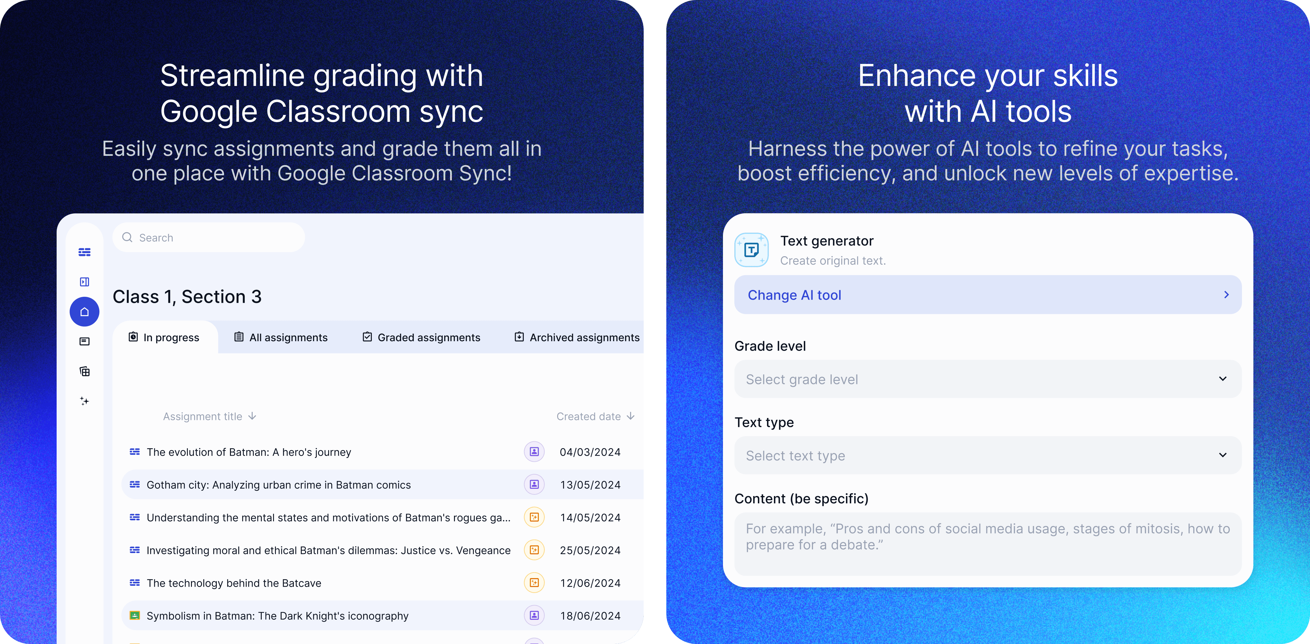 The image shows an interface of an educational AI tool named EnlightenAI, specifically highlighting the integration with Google Classroom for streamlined grading. The background is a gradient of dark blue. At the top, there is a bold text that reads: "Streamline grading with Google Classroom sync Easily sync assignments and grade them all in one place with Google Classroom Sync!" Below this, there is a user interface for managing assignments for "Class 1, Section 3." The interface is clean and modern, with tabs for different assignment statuses: In progress All assignments Graded assignments Archived assignments There is a search bar at the top left of the assignment list for easy navigation. The assignments are listed in a table format with columns for "Assignment title" and "Created date." Some of the assignments include: The evolution of Batman: A hero's journey (04/03/2024) Gotham city: Analyzing urban crime in Batman comics (13/05/2024) Understanding the mental states and motivations of Batman's rogues gallery (14/05/2024) Investigating moral and ethical Batman's dilemmas: Justice vs. Vengeance (25/05/2024) The technology behind the Batcave (12/06/2024) Symbolism in Batman: The Dark Knight's iconography (18/06/2024) Icons next to the assignment titles indicate different actions or statuses, like in progress, graded, etc. The interface uses light blue and white colors for a clean and professional look. / The image shows an interface of an educational AI tool named EnlightenAI. The background is a gradient of dark blue. At the top, there is bold text that reads: "Enhance your skills with AI tools Harness the power of AI tools to refine your tasks, boost efficiency, and unlock new levels of expertise." Below this, there is a user interface for a "Text generator" tool, which is used to create original text. The interface is clean and modern, using light blue and white colors. The interface contains several sections: At the top, there is a heading with an icon and the text "Text generator Create original text." Below it, there is a button labeled "Change AI tool." Next, there are dropdown menus for "Grade level" and "Text type." There is a text box labeled "Content (be specific)" with placeholder text that reads: "For example, 'Pros and cons of social media usage, stages of mitosis, how to prepare for a debate.'" The interface is designed to help users specify the parameters for generating text, including the grade level and type of text they need.