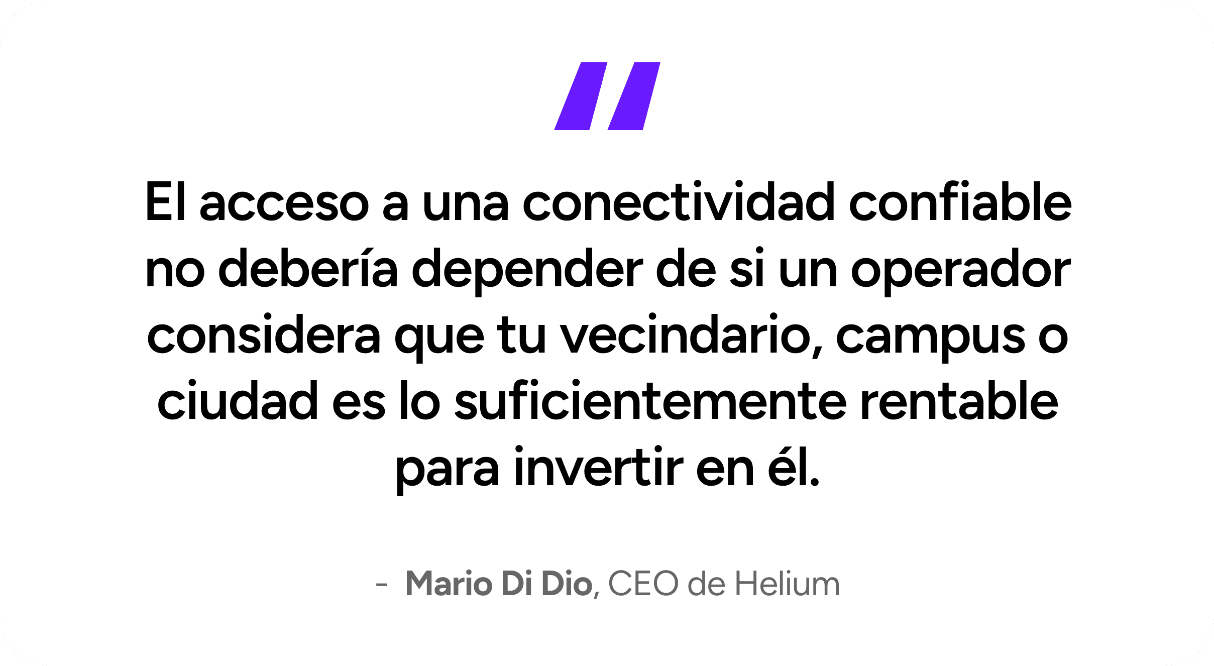 Access to reliable connectivity shouldn't depend on whether a carrier thinks your neighborhood, campus, or city is profitable enough to invest in. - Mario Di Dio, CEO of Helium