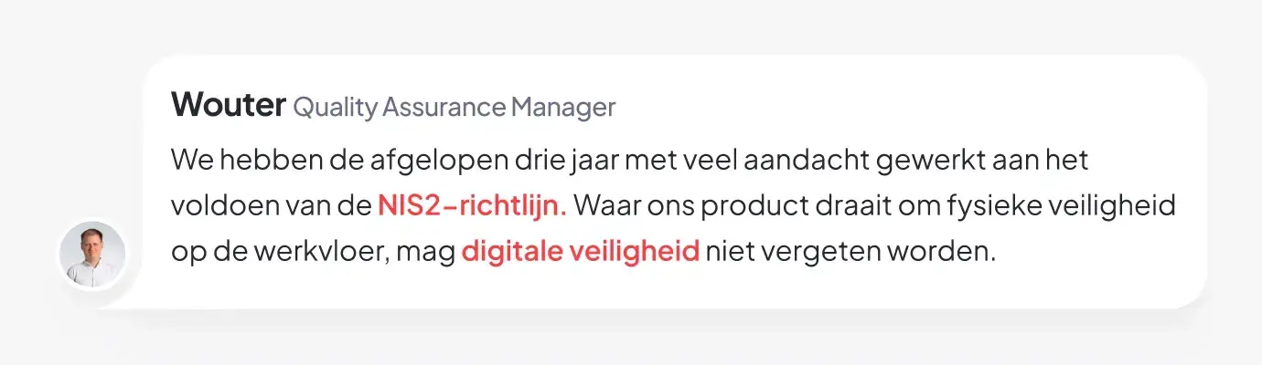 Quote van Wouter, Quality Assurance Manager: We hebben de afgelopen drie jaar met veel aandacht gewerkt aan het voldoen van de NIS2-richtlijn. Waar ons product draait om fysieke veiligheid op de werkvloer, mag digitale veiligheid niet vergeten worden.