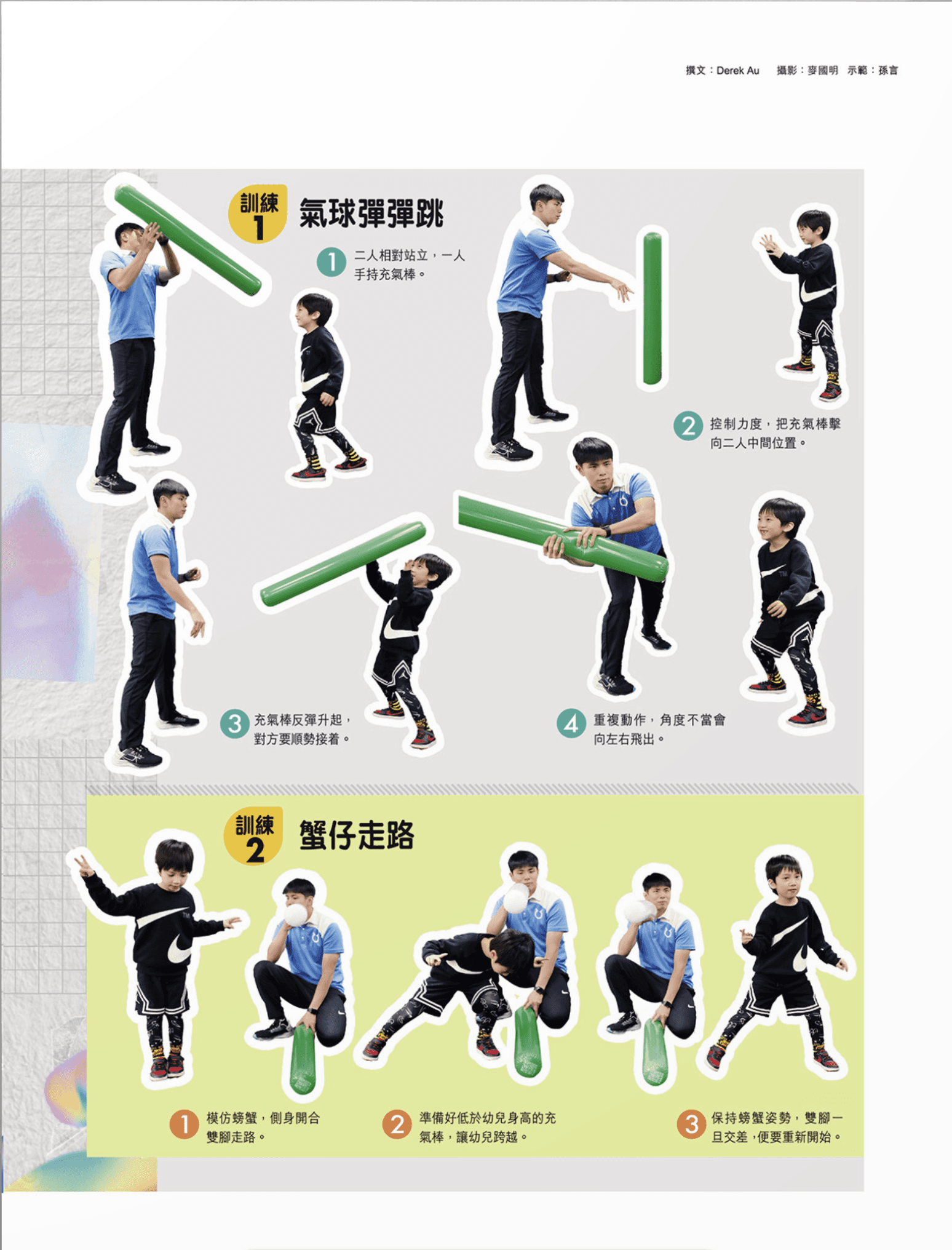 訓練一:氣球彈彈跳 首先,兩人相對站立,其中一人手持充氣棒。控制力度,將充氣棒擊向兩人中間的位置,讓充氣棒反彈升起,對方要順勢接住。重複此動作,若角度不當,充氣棒會向左右飛出。 訓練二:蟹仔走路 模仿螃蟹側身開合雙腳走路,準備好低於幼兒身高的充氣棒,讓幼兒跨越。保持螃蟹姿勢,雙腳一旦交叉,便需重新開始。