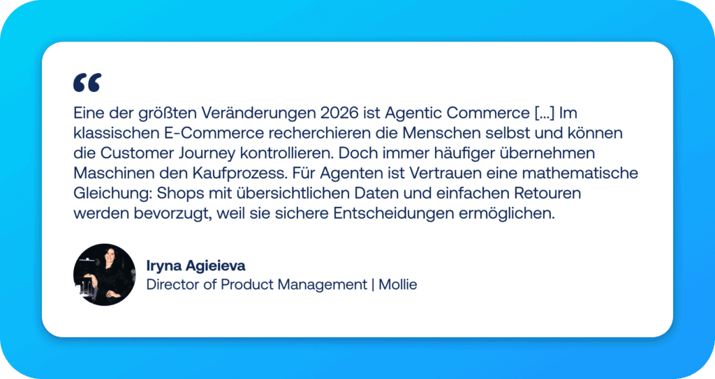 Zitat von Iryna Agieieva, Director of Product Management bei Mollie zum Thema E-Commerce Trends: Eine der größten Veränderungen 2026 ist Agentic Commerce [...] Im klassischen E-Commerce recherchieren die Menschen selbst und können die Customer Journey kontrollieren. Doch immer häufiger übernehmen Maschinen den Kaufprozess. Für Agenten ist Vertrauen eine mathematische Gleichung: Shops mit übersichtlichen Daten und einfachen Retouren werden bevorzugt, weil sie sichere Entscheidungen ermöglichen.