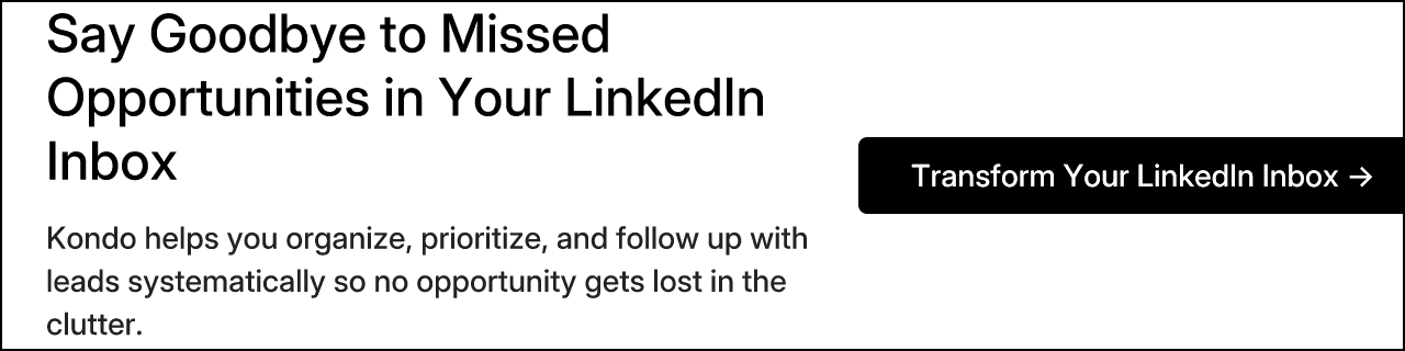 Say Goodbye to Missed Opportunities in Your LinkedIn Inbox. Kondo helps you organize, prioritize, and follow up with leads systematically so no opportunity gets lost in the clutter. Transform Your LinkedIn Inbox →