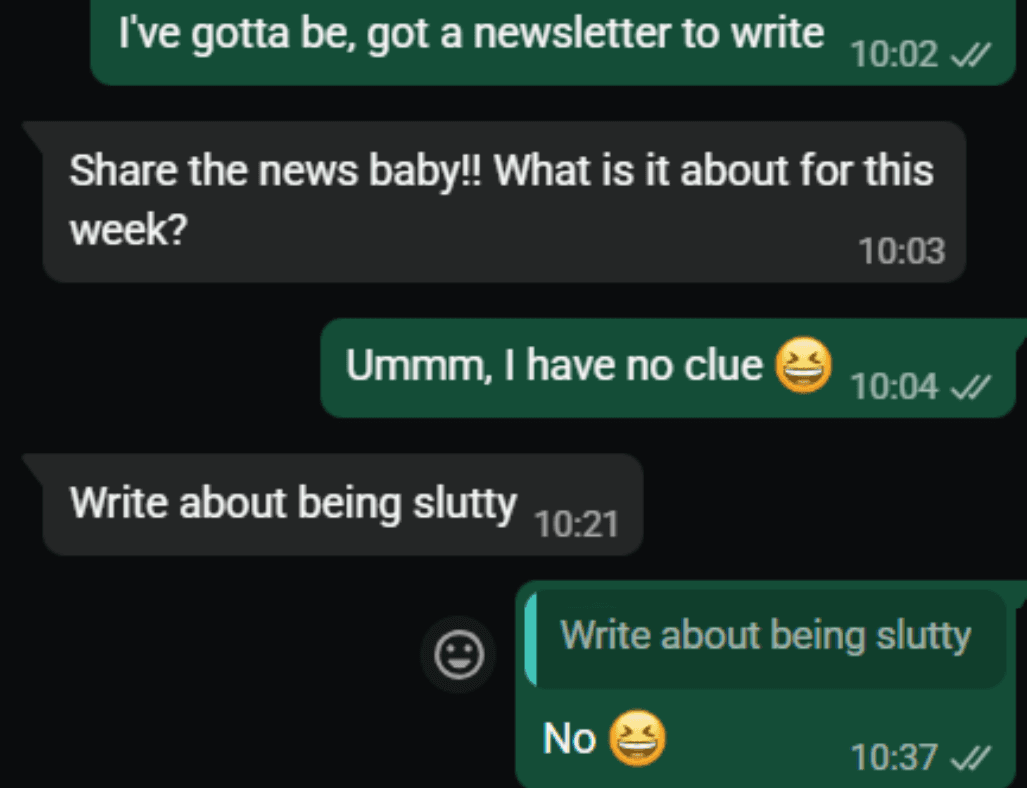 Conversation:
Me: I've gotta be, got a newsletter to write
Them: Share the news baby!! What is it about this week?
Me: Ummm, I have no clue 😂
Them: Write about being slutty
Me: No 😂 