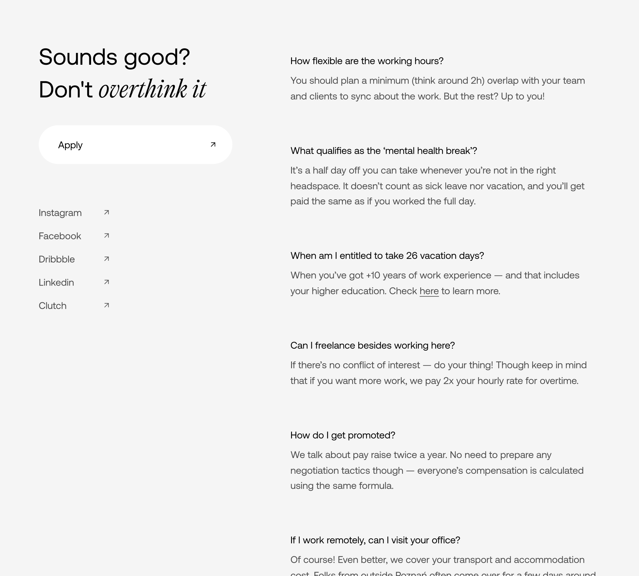 An FAQ list. “How flexible are the working hours? — You should plan a minimum (think around 2h) overlap with your team and clients to sync about the work. But the rest? Up to you!”, What qualifies as the ‘mental health break’? — It’s a half day off you can take whenever you’re not in the right headspace. It doesn’t count as sick leave nor vacation, and you’ll get paid the same as if you worked the full day.”, “When am I entitled to take 26 vacation days? — When you’ve got +10 years of work experience — and that includes your higher education. Check here to learn more.”, “Can I freelance besides working here? — If there’s no conflict of interest — do your thing! Though keep in mind that if you want more work, we pay 2x your hourly rate for overtime.”, “How do I get promoted? — We talk about pay raise twice a year. No need to prepare any negotiation tactics though — everyone’s compensation is calculated using the same formula.”, “If I work remotely, can I visit your office? — Of course! Even better, we cover your transport and accommodation cost. Folks from outside Poznań often come over for a few days around the time we plan a night-out.”