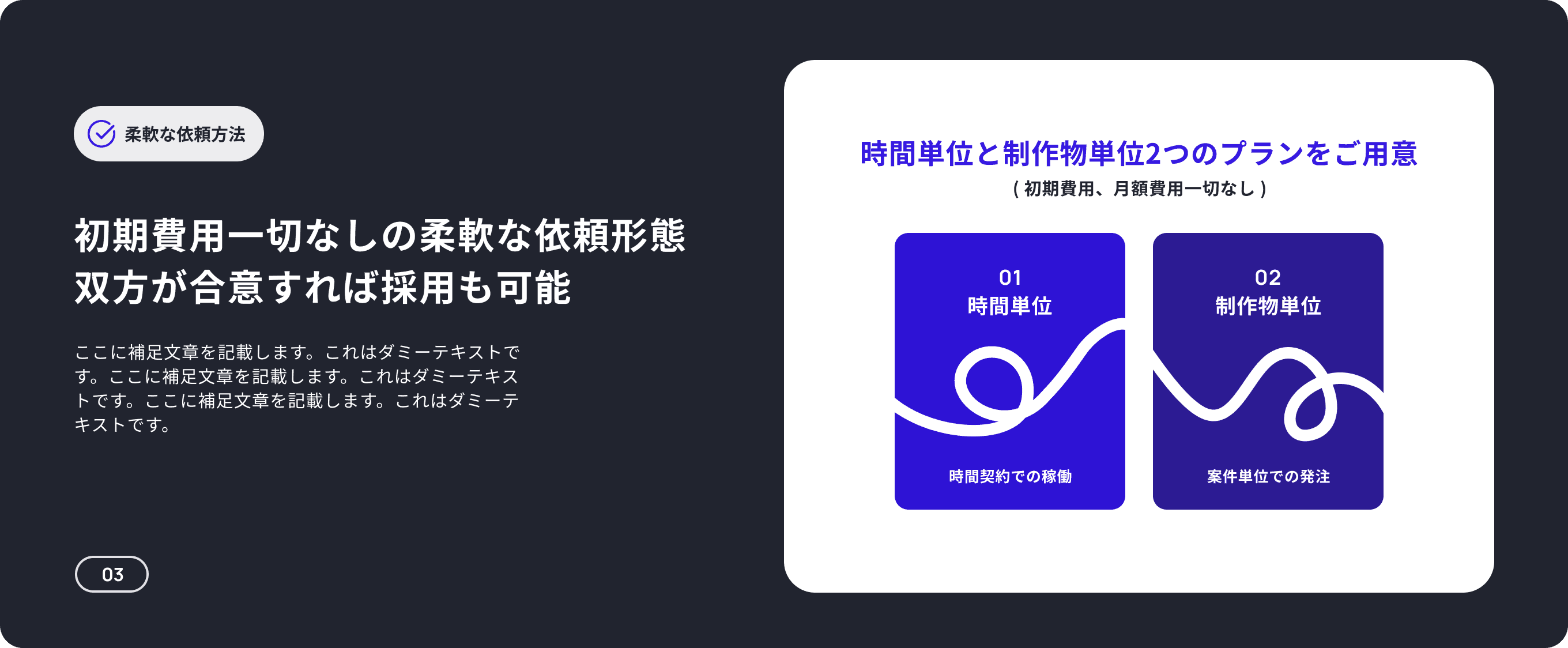 柔軟な依頼方法 時間単位と制作物単位2つのプランをご用意 ( 初期費用、月額費用一切なし ) 初期費用一切なしの柔軟な依頼形態 双方が合意すれば採用も可能 01 02 時間単位 制作物単位 時間単位、制作物単位ともに初期費用は一切ございません。またデザイナーだけでなくPMやディレクターをつけてチームを組成し”ディレクション工数を削減”することも可能です。 時間契約での稼働 案件単位での発注 03