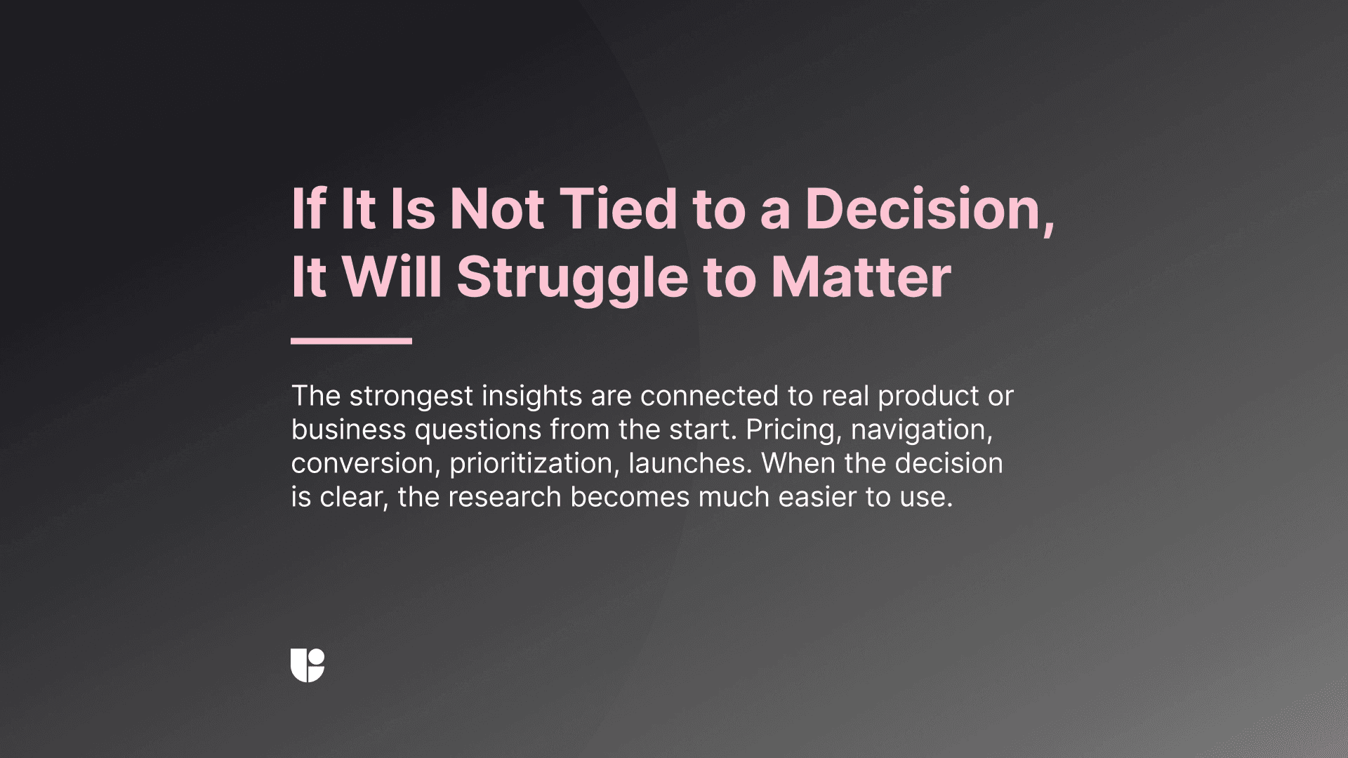 Actionable insights makes product decisions easier, if what you are suggesting is not bringing the product team closer to a decision, it is not an actionable insight.
