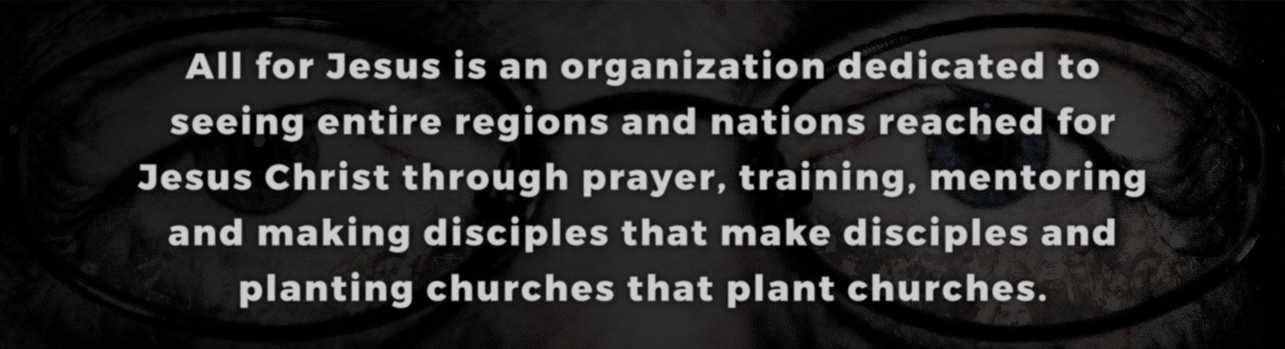 All for Jesus is an organization dedicated to  seeing entire regions and nations reached for  Jesus Christ through prayer, training, mentoring  and making disciples that make disciples and  planting churches that plant churches.