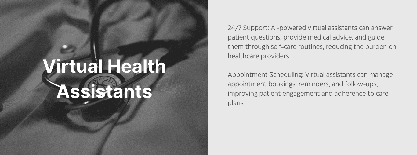 Virtual health assistants. 24/7 support: AI-powered virtual assistants can answer patient questions, provide medical advice, and guide them through self-care routines, reducing the burden on healthcare providers. Appointment scheduling: virtual assistants can manage appointment bookings, reminders, and follow-ups, improving patient engagement and adherence to care plans. 