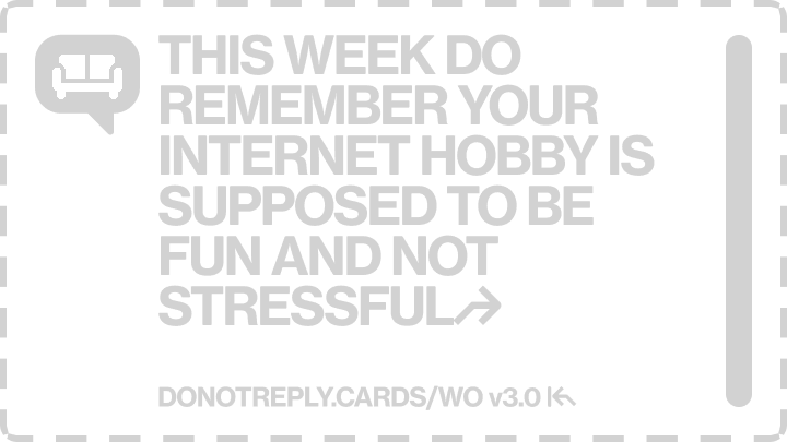 THIS WEEK DO REMEMBER YOUR INTERNET HOBBY IS SUPPOSED TO BE FUN AND NOT STRESSFUL↱